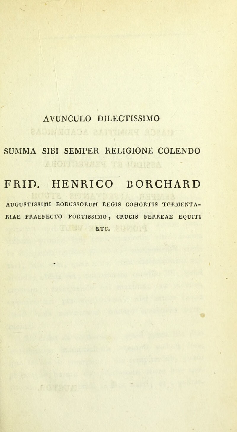 AVUNCULO DILECTISSIMO SUMMA SIBI SEMPER RELIGIONE COLENDO FRID. HENRICO B ORCHARD AUGUSTISSIMI EORUSSORUM REGIS COHORTIS TORMENTA- RIAE PRAEFECTO FORTISSIMO, CRUCIS FERREAE EQUITI ETC.