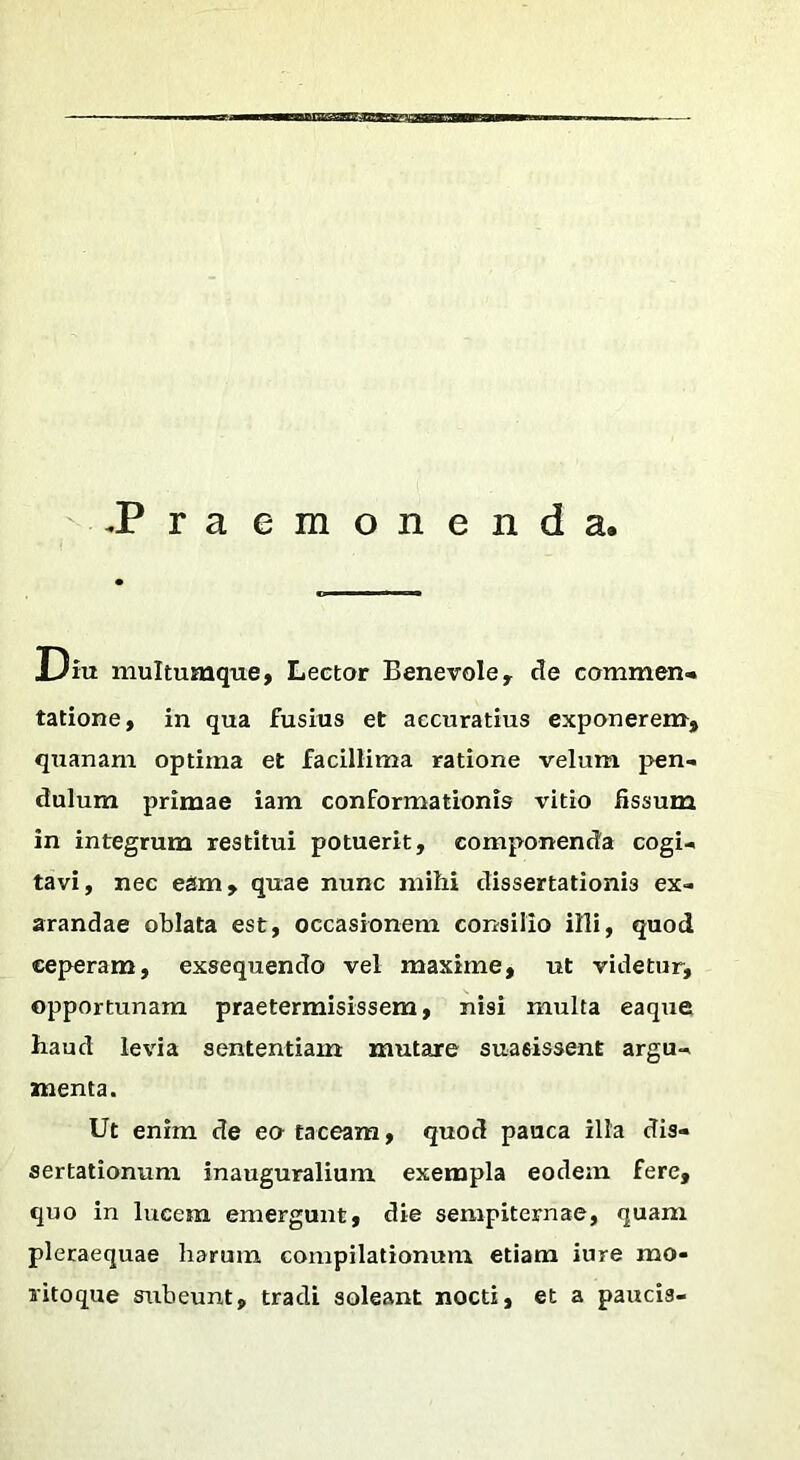 BBanaameai -Praemonenda. Diu multumque, Lector Benevole, de commen- tatione, in qua fusius et accuratius exponerem, quanam optima et facillima ratione velum pen- dulum primae iam conformationis vitio fissum in integrum restitui potuerit, componenda cogi- tavi, nec egm, quae nunc mihi dissertationis ex- arandae oblata est, occasionem consilio illi, quod ceperam, exsequendo vel maxime, ut videtur, opportunam praetermisissem, nisi multa eaque haud levia sententiam mutare suasissent argu- menta. Ut enim de eo taceam, quod pauca ilia dis- sertationum inauguralium. exempla eodem fere, quo in lucem emergunt, die sempiternae, quam pleraequae harum compilationum etiam iure mo- ritoque subeunt, tradi soleant nocti, et a paucis-