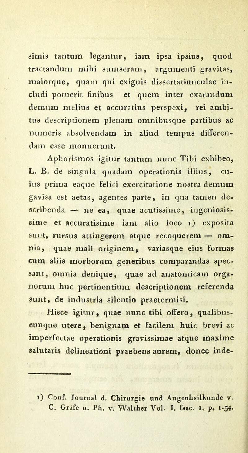 simis tantum legantur, iam ipsa ipsius, quod tractandum mihi sumseram, argumenti gravitas, maiorque, quam qui exiguis dissertatiunculae in- cludi potuerit finibus et quem inter exarandum demum melius et accuratius perspexi, rei ambi- tus descriptionem plenam omnibusque partibus ac numeris absolvendam in aliud tempus differen- dam esse monuerunt, Aphorismos igitur tantum nunc Tibi exhibeo, L. B. de singula quadam operationis illius, cu- ius prima eaque felici exercitatione nostra demum gavisa est aetas, agentes parte, in qua tamen de- scribenda — ne ea, quae acutissime, ingeniosis- sime et accuratisime iam alio loco i) exposita sunt, rursus attingerem atque recoquerem — om- nia, quae mali originem, variasque eius formas cum aliis morborum generibus comparandas spec- sant, omnia denique, quae ad anatomicam orga- norum huc pertinentium descriptionem referenda sunt, de industria silentio praetermisi. Hisce igitur, quae nunc tibi offero, qualibus- eunque utere, benignam et facilem huic brevi ac imperfectae operationis gravissimae atque maxime salutaris delineationi praebens aurem, donec inde- i) Conf. Journal d. Cliirurgie und Augenheilkunde v. C. Giafe u. Ph, v, Walther Vol. I, fa»c. I. p. i-54‘