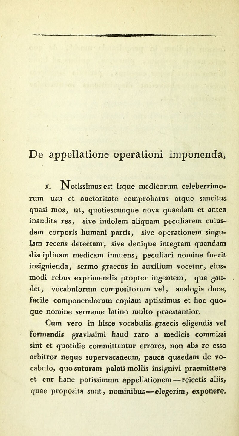 De appellatione operationi imponenda. X, potissimus est isque medicorum celeberrimo- rum usu et auctoritate comprobatus atque sancitus quasi mos, ut, quotiescunque nova quaedam et antea inaudita res, sive indolem aliquam peculiarem cuius- dam corporis humani partis, sive operationem singu- lam recens detectam, sive denique integram quandam disciplinam medicam innuens, peculiari nomine fuerit insignienda, sermo graecus in auxilium vocetur, eius- modi rebus exprimendis propter ingentem, qua gau- det, vocabulorum compositorum vel, analogia duce, facile componendorum copiam aptissimus et hoc quo- que nomine sermone latino multo praestantior. Cum vero in hisce vocabulis graecis eligendis vel formandis gravissimi haud raro a medicis commissi sint et quotidie committantur errores, non abs re esse arbitror neque supervacaneum, pauca quaedam de vo- cabulo, quo suturam palati mollis insignivi praemittere et cur hanc potissimum appellationem—reiectis aliis, quae proposita sunt, nominibus — elegerim, exponere.