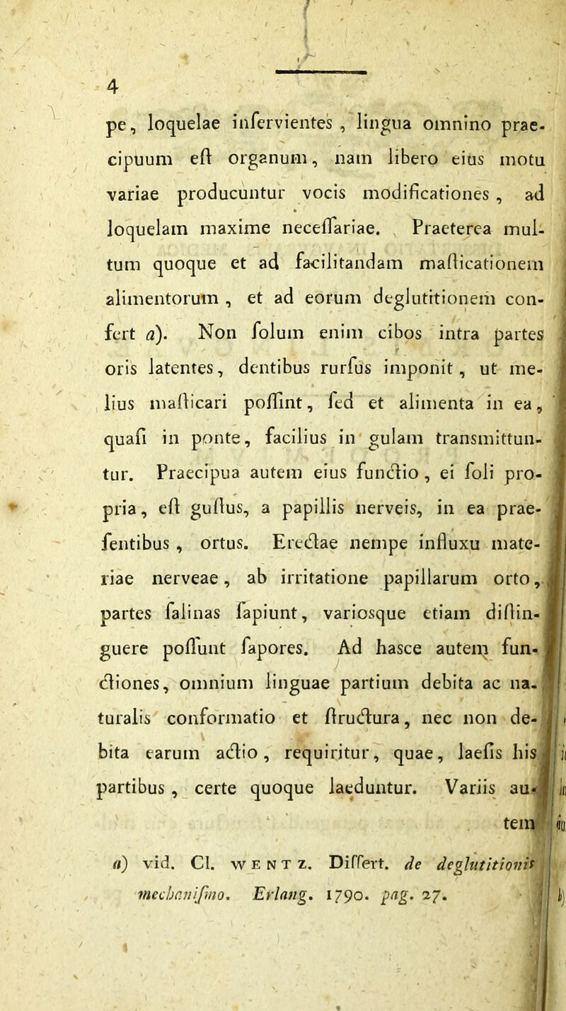 pe, loquelae infervientes , lingua omnino prae- cipuum eft organum, nam libero eius motu variae producuntur vocis modificationes , ad loquelam maxime neceflariae. Praeterea mul- tum quoque et ad facilitandam maflicationem alimentorum , et ad eorum deglutitionem con- fert a). Non folum enim cibos intra partes - r oris latentes, dentibus rurfus imponit, ut me- lius mallicari poflint, fed et alimenta in ea, I quafi in ponte, facilius in gulam transmittun- j tur. Praecipua autem eius fundio, ei foli pro- J pria, eft guflus, a papillis nerveis, in ea prae- 1 , fentibus , ortus. Eredae nempe influxu mate- i liae nerveae, ab irritatione papillarum orto,J partes falinas lapiunt, variosque etiam diflin- I guere poflunt fapores. Ad hasce autem fun- I diones, omnium linguae partium debita ac na-  turalis conformatio et flrudura, nec non de- i bita earum adio, requiritur, quae, laelis hisl ii partibus, certe quoque laeduntur. Variis auJjj Iu tem io, (i) vid. Cl. w e N T z. Differt, de deglutitionis mechnnifmo. Erlnng. 1790. png. 27. || J)