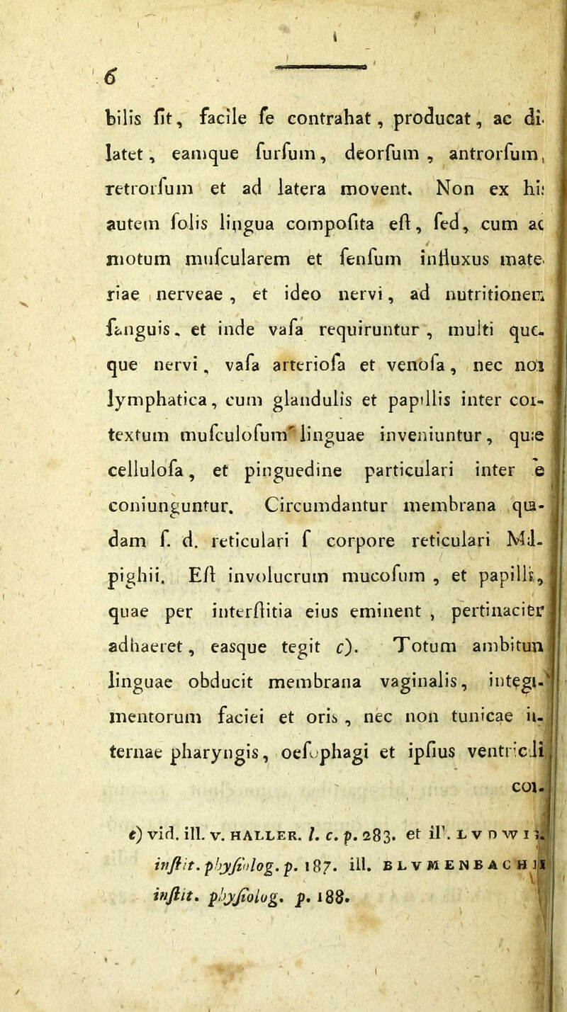 bilis fit, facile fe contrahat, producat, ac dl latet, eamque furfum, deorfum , antrorfum, retro rfunr et ad latera movent. Non ex hi; autem foiis lingua compofita e/1, fed, cum ac motum mufcularem et fenfum intluxus mate' riae nerveae , et ideo nervi, ad nutritioneir. fanguis. et inde vafa requiruntur, multi que. que nervi, vafa arteriofa et venofa, nec noj lymphatica, cum glandulis et papillis inter cor- textum mufculofum*’ linguae inveniuntur, qu;e cellulofa, et pinguedine particulari inter e coniunguntur. Circumdantur membrana qia- dam f. d. reticulari f corpore reticulari Md- pighii. E/1 involucrum mucofum , et papilli, quae per inter/litia eius eminent , pertinacier adhaeret, easque tegit c). Totum ambitun linguae obducit membrana vaginalis, integi-' mentorum faciei et oris , nec non tunicae in- cor e) vid. ili. v. haller. I. c. p. 283. et ii’, l v inftit. phyfiolog. p. 187. : inft.it. pbyjiolog. p. 188. n w 1 ?J inftit. phyfiulog. p. 187- ili. blvmenbac his sta