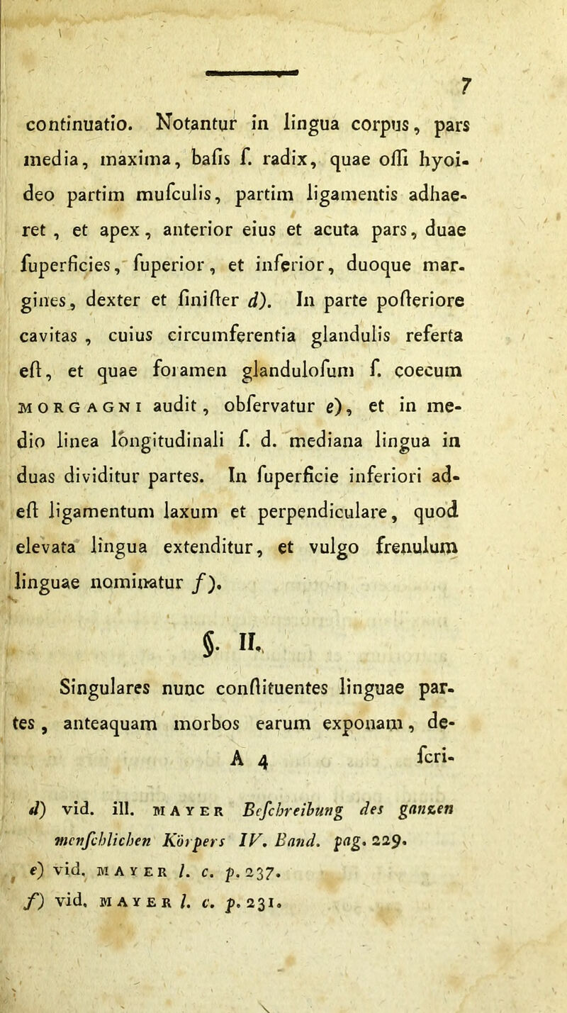 \ continuatio. Notantur in lingua corpus, pars media, maxima, bafis f. radix, quae ofli hyoi- deo partim mufculis, partim ligamentis adhae- ret , et apex, anterior eius et acuta pars, duae fuperficies, fuperior, et inferior, duoque mar- gines, dexter et finifler d). In parte pofteriore cavitas , cuius circumferentia glandulis referta eft, et quae foramen glandulofum f. coecurn morgagni audit, obfervatur e), et in me- dio linea longitudinali f. d. mediana lingua in duas dividitur partes. In fuperficie inferiori ad- eft ligamentum laxum et perpendiculare, quod elevata lingua extenditur, et vulgo frenulum linguae nominatur /). §• if- Singulares nunc conflituentes linguae par- tes , anteaquam morbos earum exponam, de- A 4 fcri- d) vid. ili. m a y e r Bcfchreibung des gnn&en mcnfchlicben Korpers IF. Band. pflg. 229. e) vid. MAY ER /. c. p. 237. f) vid. MAYER /. C. f. 231.