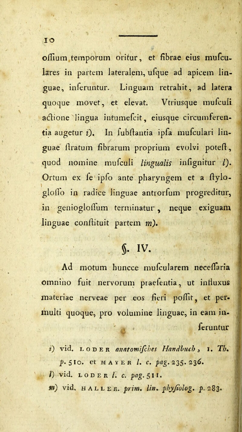 offium temporum oritur, et fibrae eius mufcu- lares in partem lateralem, ufque ad apicem lin- guae, inferuntur. Linguam retrahit, ad latera quoque movet, et elevat. Vtriusque mulculi a&ione lingua intumefcit, eiusque circumferen- tia augetur i). In fubftantia ipfa mufculari lin- guae liratum fibrarum proprium evolvi potefl, quod nomine mufculi lingualis infignitur l). Ortum ex leipfo ante pharyngem et a flylo- ’ 1 $   ■ '' : ' i ' gloffo in radice linguae antrorfum progreditur, in geniogloilum terminatur, neque exiguam linguae confiituit partem m). §. iv. Ad motum huncce mufcularem necefiaria omnino fuit nervorum praefentia, ut influxus materiae nerveae per eos fieri poflit, et per. multi quoque, pro volumine linguae, in eam in. , feruntur w i) vid. loder anntomifches Handlucb 3 i. Tb. p. 5 io. et juver l. c. pag. 235.236. i) vid. loder /. c. png. 511. m) vid. hallek. pritn. Ii», pbyjtolog. £.283.