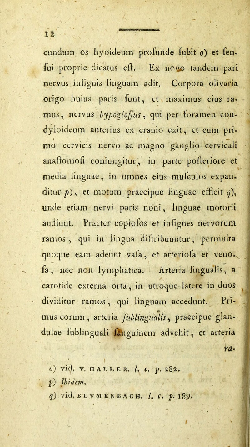 ia eundum os hyoideum profunde fubit o) et fen- fui proprie dicatus eft. Ex noijo tandem pari nervus infignis linguam adit. Corpora olivaria origo huius paris funt, et maximus eius ra- mus, nervus bypoglofjus, qui per foramen con- dyioideum anterius ex cranio exit, et cum pri- mo cervicis nervo ac magno ganglio cervicali anaftomofi coniungitur, in parte poderiore et media linguae, in omnes eius mulculos expan- ditur/)), et motuin praecipue linguae efficit q\ unde etiam nervi paris noni, linguae motorii audiunt. Praeter copiofos et infignes nervorum ramos, qui in lingua diflribuuntur, permulta quoque eam adeunt vaia, et arteriofa et veno^ fa, nec non lymphatica. Arteria lingualis, a carotide externa orta, in utroque latere in duos • dividitur ramos, qui linguam accedunt. Pri- mus eorum , arteria fublingualis, praecipue glan- dulae lublinguali f&nguinem advehit, et arteria ra- ti) vid. V. HALLER, /. C. p. 282. p) Ibidem. <l) vid. ELVMENBACH. I. C. p. 189*