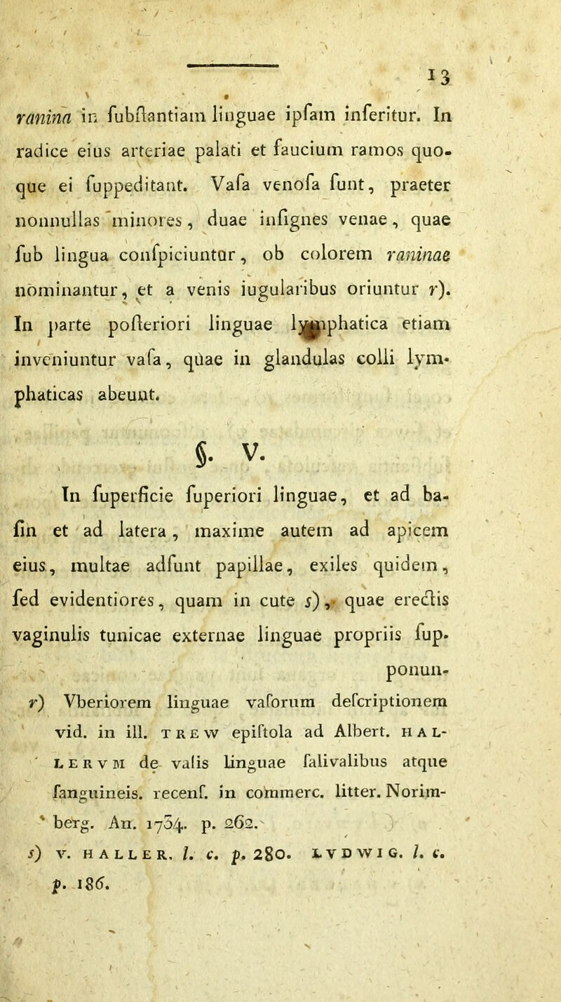 ranina in fubftantiain linguae ipfam inferitur. Ia radice eius arteriae palati et faucium ramos quo- que ei fuppeditaut. Vafa venofa funt, praeter nonnullas minores, duae infignes venae, quae fub lingua confpiciuntar, ob colorem raninae nominantur, et a venis iugularibus oriuntur r). In ]>arte pofleriori linguae l^ttiphatica etiam inveniuntur vafa, qUae in glandulas colli lym- phaticas abeunt. §. v. In fuperficie fuperiori linguae, et ad ba- fin et ad latera, maxime autem ad apicem eius, multae adfunt papillae, exiles quidem, fed evidentiores, quam in cute s), quae erectis vaginulis tunicae externae linguae propriis fup- ponun- r) Vberiorem linguae vaforum defcriptionera vid. in ili. trev? epiftola ad Albert. h a l- i. £ s v di de valis linguae falivalibus atque fanguineis. recenf. in commere, litter. Norim- ' berg. An. 1754. p. 262. S) V. H A L L E R. /. C. p. 280. iVIlWIG. /. C. p. 186.