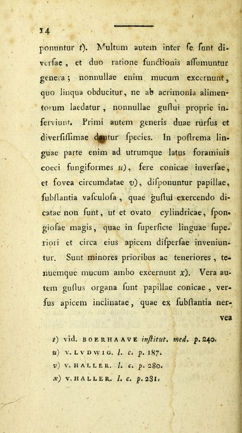 l4 ponuntur t). Vultum autem inter fe funt di» vtrfae , et duo ratione fundfionis affumuntur generanonnullae enim mucum excernunt, quo linqua obducitur, ne ab acrimonia alimen- % toium laedatur , nonnullae guflui proprie in- ferviunt. Primi autem generis duae rurfus et diverfiffimae dj^itur fpecies. In poflrema lin- guae parte enim ad utrumque latus foraminis coeci fungiformes u), fere conicae inverfae, et fovea circumdatae “u), diiponuntur papillae, fubflantia vafculofa , quae guflui exercendo di- catae non funt, ut et ovato cylindricae, fpon» giofae magis, quae in fuperftcte linguae fupe- riori et circa eius apicem difperlae inveniun- tur. Sunt minores prioribus ac teneriores , te- nuemque mucum ambo excernunt x). Vera au- tem guflus organa funt papillae conicae , ver* fus apicem inclinatae, quae ex fubflantia ner- vea t) vid. BOERHAAVE injlitut. Ttled. p. 240 * U) V. L V D W I G. I. Ci p. 1H7. v) V. HALLER. I. C„ p. ISO. x) V. HALLER. /. C. p.2$li I