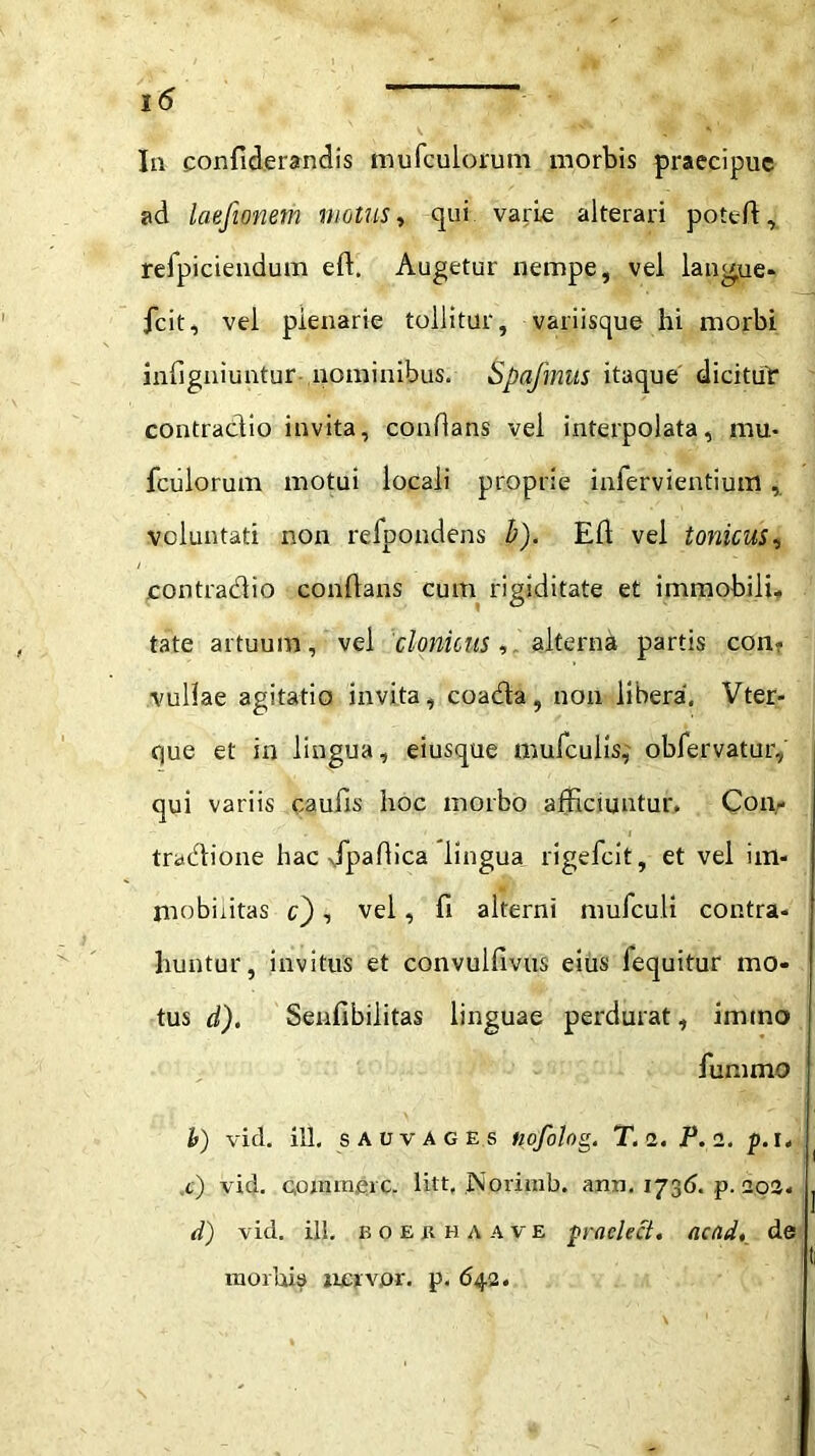 V *•1 Ia confiderandis mufculorum morbis praecipue ad laefionem motus, qui varie alterari potefl, relpicieudum eft. Augetur nempe, vel langue* fcit, vel plenarie tollitur, variisque hi morbi infigniuntur-,nominibus. Spafmits itaque dicitur contradio invita, conflans vel interpolata, mu- fculorum motui locali proprie infervientium, voluntati non refpondens b). Efl vel tonicus, contradio conflans cum rigiditate et immobili* tate artuum, vel clonicus, alterna partis con- vullae agitatio invita, coada, non libera, Vter- ejue et in lingua, eiusque mufculis,' obfervatur, qui variis caufis hoc morbo afficiuntur, Con,- tradlione hac xfpaflica lingua rigefeit, et vel im- mobilitas c), vel, fi alterni mufculi contra- huntur, invitus et convulfivus eius fequitur mo- tus d). Senfibilitas linguae perdurat, imtno fummo h) vid. ill. s a u v A g e s nofolog. T. 2. P. 2. p. 1, ,e) vid, conimeic. litt, Norirab. ann. 173(5. p. 202. d) vid. ill. boekhaave praclect. actid, de morbis ncrvpr. p. 642.