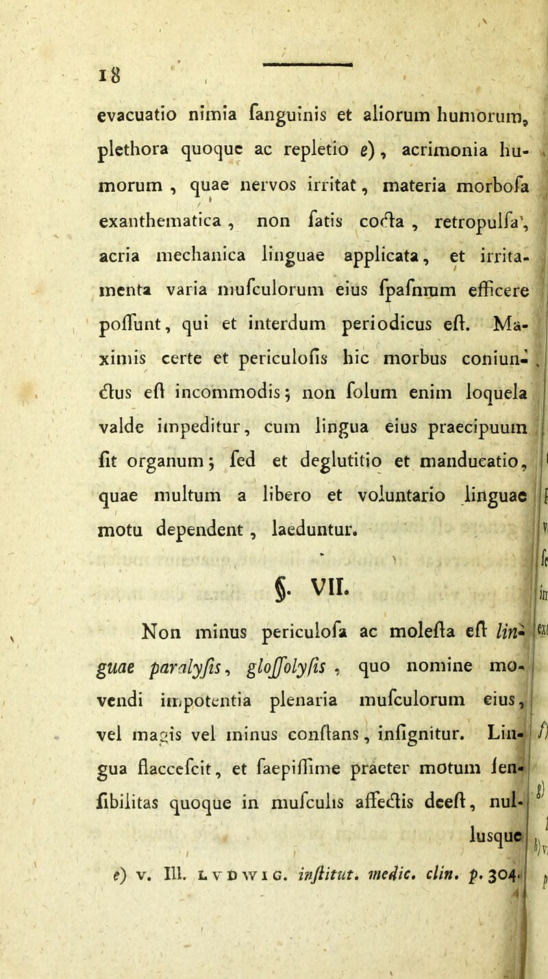 evacuatio nimia fanguinis et aliorum humorum, plethora quoque ac repletio e), acrimonia hu- - morum , quae nervos irritat, materia morbofa exanthematica , non fatis codia , retropulfa', acria mechanica linguae applicata, et irrita- menta varia mufculorum eius fpafnrum efficere poffiunt, qui et interdum periodicus effi Ma- ximis certe et periculofis hic morbus coniun- , dius efl incommodis; non folum enim loquela valde impeditur. Cum lingua eius praecipuum fit organum, fed et deglutitio et manducatio, 1 quae multum a libero et voluntario linguae f motu dependent, laeduntur. |v §. VII. Non minus periculofa ac molefia efi /wz- guae paralyfis, glojjolyfis , quo nomine mo- vendi impotentia plenaria mufculorum eius, vel magis vel minus conflans, infignitur. Lin- gua flaccefcit, et faepiffime praeter motum fen- fibilitas quoque in mufculis affedlis deeft, nul- lusquc • I I ) e) v. 111. LvDwic. infiitut. medie, clin. p. 304 /) 3)vi