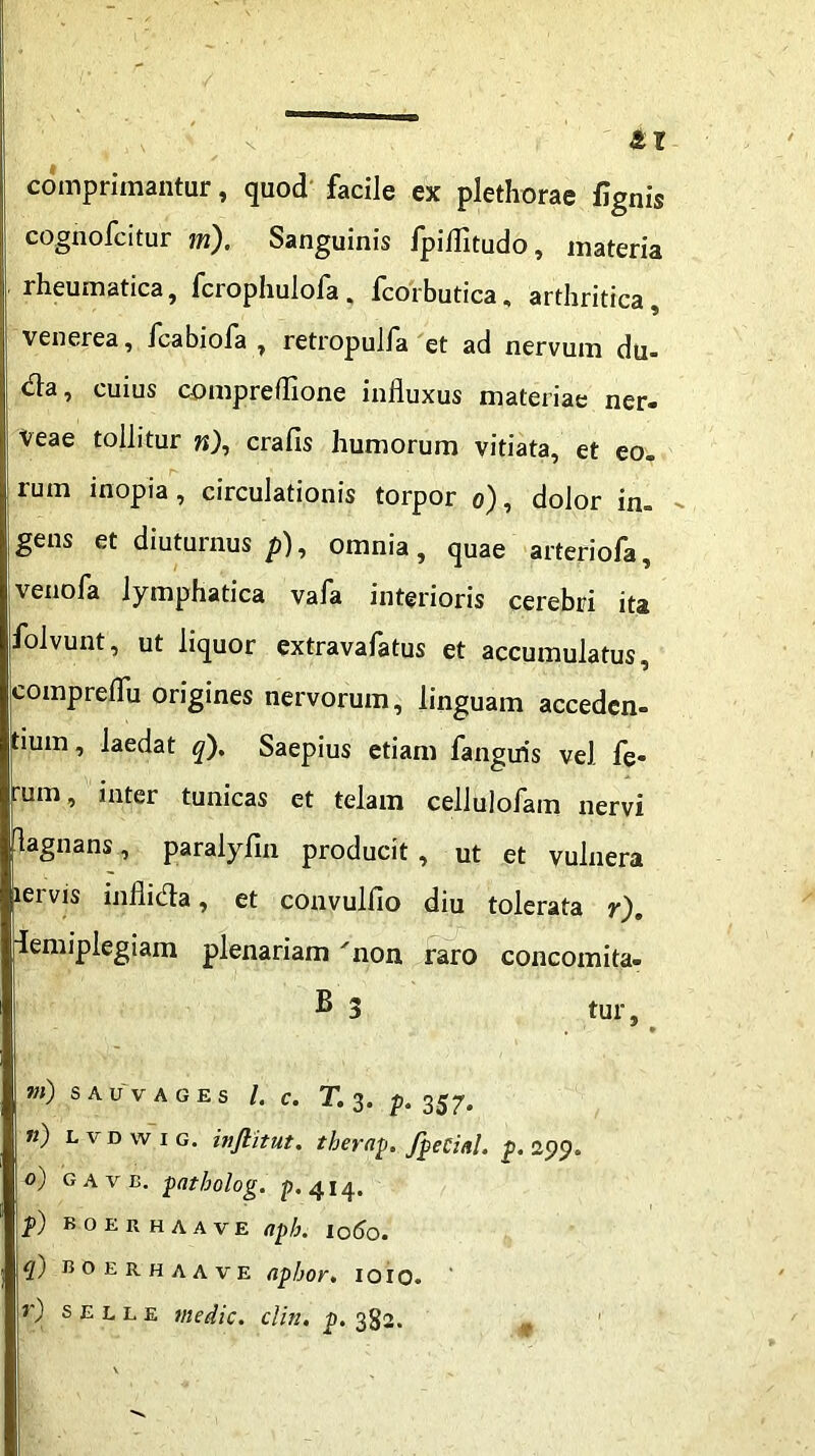 comprimantur, quod facile ex plethorae fignis cognofcitur m). Sanguinis fpilTitudo, materia ■ rheumatica, fcrophulofa, Icorbutica, arthritica venerea, fcabiofa , retropulfa et ad nervum du- da, cuius compreflione influxus materiae ner. Veae tollitur w), crafis humorum vitiata, et eo. rum inopia, circulationis torpor o), dolor in. gens et diuturnus/»), omnia, quae arteriofa, venofa lymphatica vafa interioris cerebri ita folvunt, ut liquor extravafatus et accumulatus, compreflu origines nervorum, linguam acceden- tium , laedat q). Saepius etiam fangiris vel fe- rum, inter tunicas et telam cellulofam nervi flagnans, paralyfln producit , ut et vulnera lervis inflida, et convulfio diu tolerata r). idemiplegiam plenariam non raro concomita- B 3 tur, m) SAUVAGES l. C. T. 3. p. 357. ») l v d w 1 g. inftitut. therap. fpeCinl, p. 299. 0) gave. patholog. p. 414. p) boerhaave aph. 1060. (f) boerhaave nphor, 1010. r) s e l l e medie, clin. p. 382.