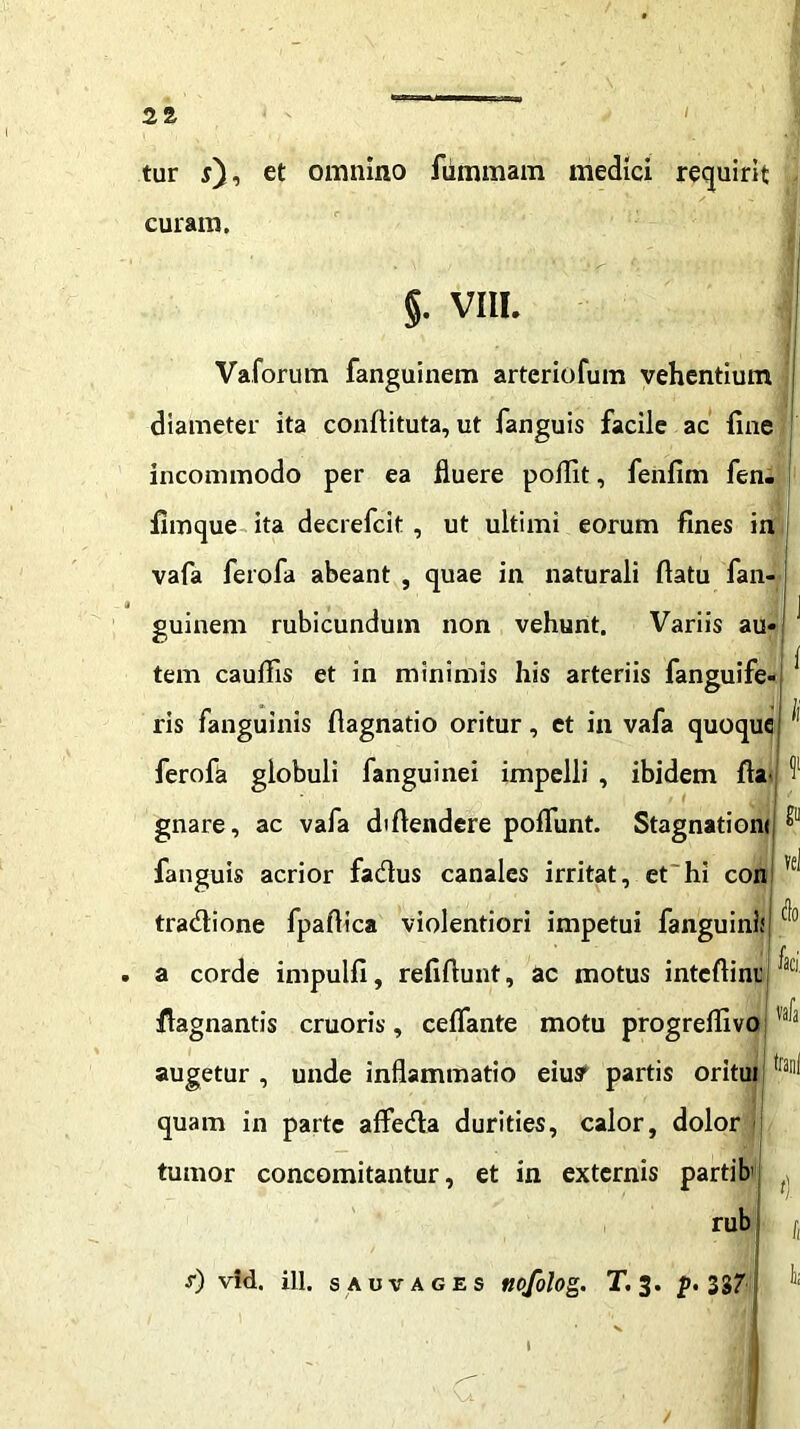 tur j), et omnino furnmam medici requirit curam. §. VIII. Vaforum fanguinem artcriofum vehentium j diameter ita conflituta, ut fanguis facile ac fine incommodo per ea fluere pollit, fenfim fen. fimque ita decrefcit, ut ultimi eorum fines in vafa ferofa abeant , quae in naturali flatu fan- j « • 1 I j guinem rubicundum non vehunt. Variis au* tem cauflis et in minimis his arteriis fanguife- ^ ris fanguinis flagnatio oritur, et in vafa quoque1 ^ ferofa globuli fanguinei impelli , ibidem fla cll gnare, ac vafa diftendere poliunt. Stagnationi, fanguis acrior fadus canales irritat, et hi con tradione fpaflica violentiori impetui fanguini; ® . a corde impulfi, refiftunt, ac motus inteflini’ flagnantis eruo ris, ceflante motu progreflivo augetur , unde inflammatio eiusr partis oritur frai1^ quam in parte affeda durities, calor, dolor j tumor concomitantur, et in externis partib . rub [, - , ' \ ' > ’ f|! s) vid. ill. s auvages nofolog. T. 3. p. 337