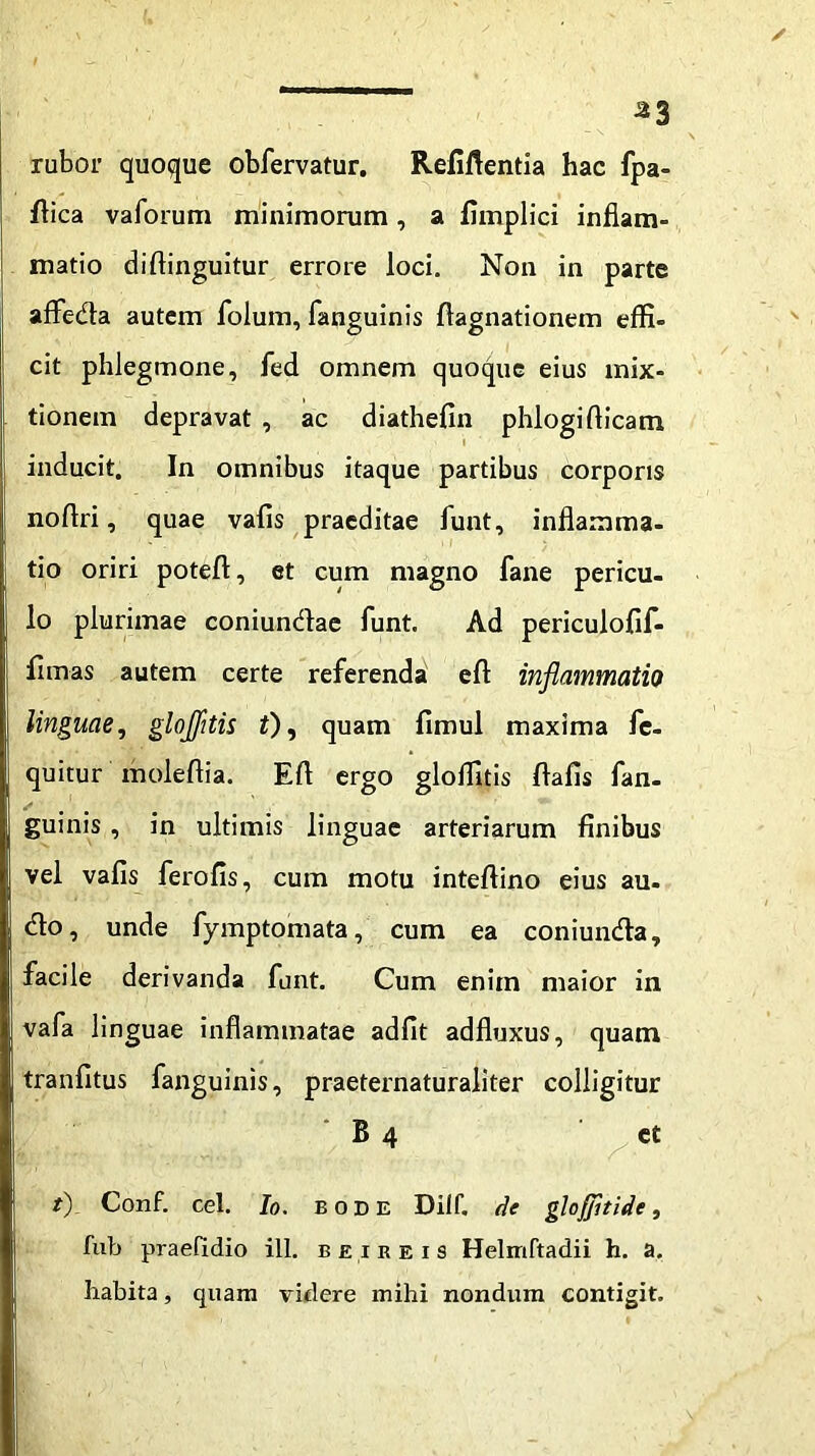 ^3 rabor quoque obfervatur. Refiftentia hac fpa- flica vaforum minimorum, a fimplici inflam- matio diftinguitur errore loci. Non in parte affeda autem folum, fanguinis ftagnationem effi- cit phlegmone, fed omnem quoque eius mix- tionem depravat , ac diathefin phlogiflicam inducit. In omnibus itaque partibus corporis noflri, quae vafls praeditae funt, inflamma- tio oriri poteft, et cum magno fane pericu- lo plurimae coniundae funt. Ad periculofif- flmas autem certe referenda eft inflammatio linguae, glojfltis i), quam fimul maxima fc- quitur moleftia. Efl ergo gloffitis flafls fan- guinis , in ultimis linguae arteriarum finibus vel vafis ferofis, cum motu inteftino eius au- do, unde fymptomata, cum ea coniunda, facile derivanda funt. Cum enim maior in vafa linguae inflammatae adfit adfluxus, quam tranfitus fanguinis, praeternaturaliter colligitur B 4 et t) Conf. cel. Io. E ode Dilf. de gloflfltide, fub praefidio ill. beibeis Helmftadii h. a. habita, quam videre mihi nondum contigit.