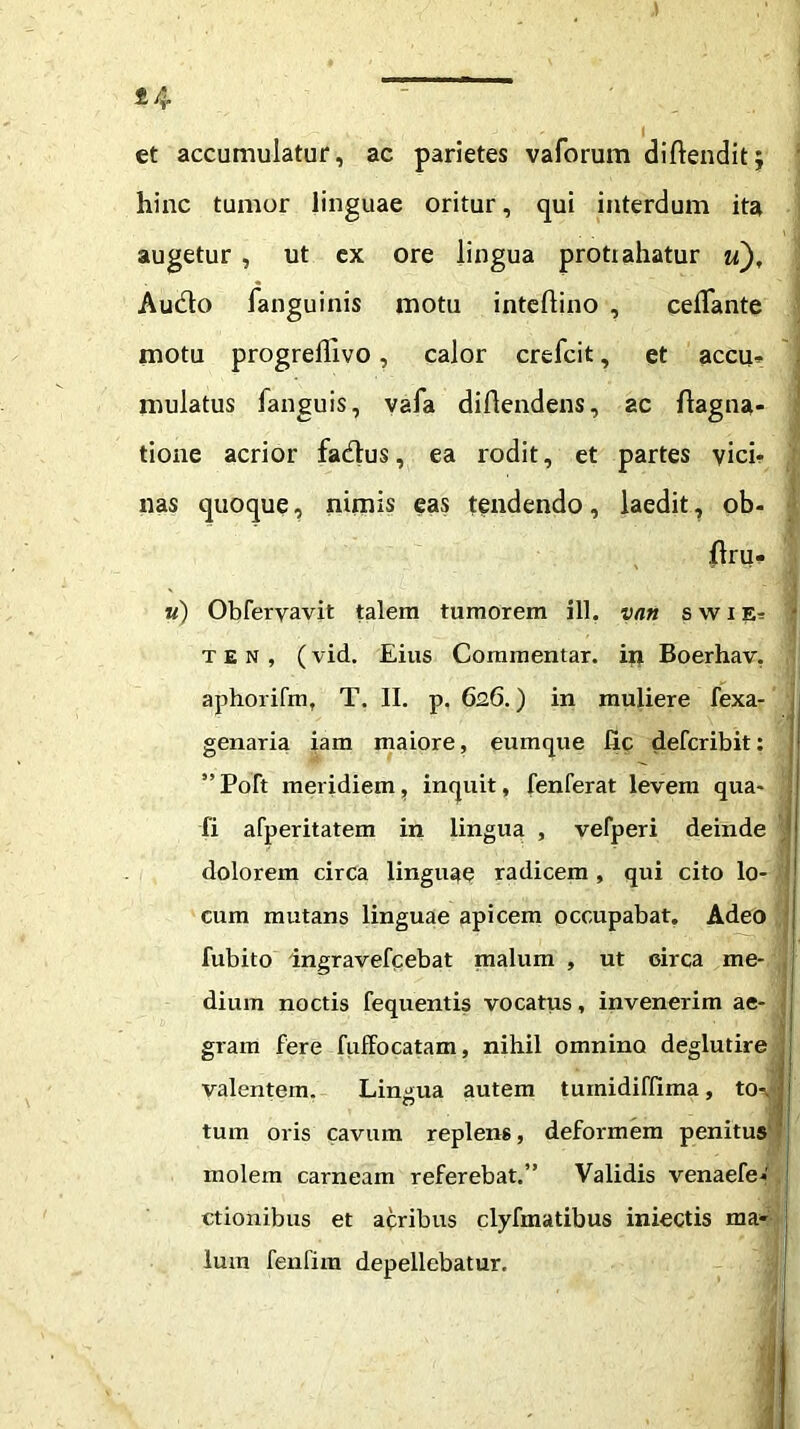 et accumulatur, ac parietes vaforum dillenditj hinc tumor linguae oritur, qui interdum ita augetur , ut ex ore lingua protrahatur u). Audio fanguinis motu inteftino , ceflante motu progrefllvo, calor crefcit, et accu- mulatus fanguis, vafa diftendens, ac flagna- tione acrior fadlus, ea rodit, et partes vici- nas quoque, nimis eas tendendo, laedit, ob- flru* w) Obfervavit talem tumorem ill. vnn swie- t e n , (vid. Eius Commentar, in Boerhav. aphorifm, T. II. p. 626.) in muliere fexa- genaria iam maiore, eumque fic defcribit: ” Poft meridiem, inquit, fenferat levem qua- fi afperitatem in lingua , vefperi deinde } dolorem circa linguae radicem , qui cito lo- cum mutans linguae apicem occupabat. Adeo fubito ingravefcebat malum , ut eirca me- dium noctis fequentis vocatus, invenerim ae- gram fere fuffocatam, nihil omnino deglutire valentem. Lingua autem tuinidiffima, to-. j tum oris cavum replens, deformem penitus molem carneam referebat.” Validis venaefe- ctionibus et acribus clyfmatibus iniectis ma- lum fenfim depellebatur.