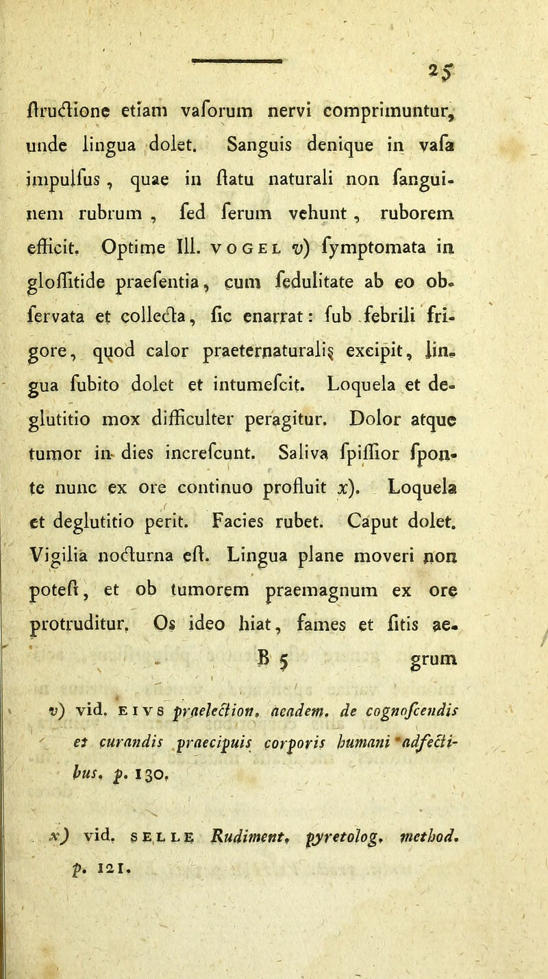 flrucflione etiam vaforum nervi comprimuntur, unde lingua dolet. Sanguis denique in vafa jmpuifus , quae in flatu naturali non fangui- nem rubrum , fed ferum vehunt, ruborem efficit. Optime 111. vogel v) fymptomata in gloffitide praefentia, cum fedulitate ab eo ob- fervata et collecfla, fic enarrat: fub febrili fri- gore, qyod calor praeternaturali§ excipit, lin- gua fubito dolet et intumefcit. Loquela et de- glutitio mox difficulter peragitur. Dolor atque tumor in- dies increfcunt. Saliva fpiffior fpon- te nunc ex ore continuo profluit x). Loquela et deglutitio perit. Facies rubet. Caput dolet. Vigilia nodurna efl. Lingua plane moveri non poteft, et ob tumorem praemagnum ex ore protruditur. Os ideo hiat, fames et fltis ae« B 5 grum ' ' 1 v) vid. E i v s praeleciion, aeadem. de cognnfcendis et curandis praecipuis corporis humani 'adfecti- hus. p. 130. x) vid, selle Rudiment» pyretolog, tnethod. p. rai.