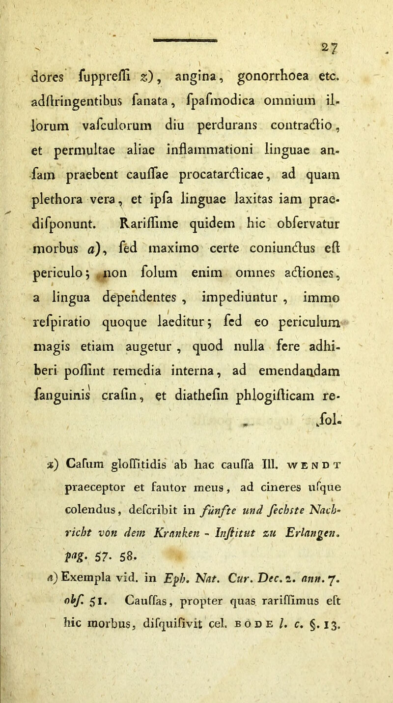 dores fupprelTi z), angina, gonorrhoea etc. adftringentibus fanata, fpafmodica omnium il- lorum vafculorum diu perdurans contradio, et permultae aliae inflammationi linguae an- fam praebent cauflae procatardicae, ad quam plethora vera, et ipfa linguae laxitas iam prae- difponunt. Rariflime quidem hic obfervatur morbus a), fed maximo certe coniundus eft periculo; non foluin enim omnes adiones, a lingua dependentes , impediuntur , immo refpiratio quoque laeditur; fed eo periculum magis etiam augetur , quod nulla fere adhi- beri pofllnt remedia interna, ad emendandam fanguinis crafin, et diathefin phlogifticam re- . kfol- 2) Carum gloffitidis ab hac cauffa 111. wendt praeceptor et fautor meus, ad cineres ufque colendus, defcribit in funfte und fecbste Nach- richt von dem Kranken - Inftitut zu Erlnngen. m- 57- 58. a) Exempla vid. in Ej>b. Nat. Cur. Dec. z. ann. 7. ohf. 51. Cauffas, propter quas, rarifilmus eft hic morbus, difquifivit cel. bode l. c. §.13.