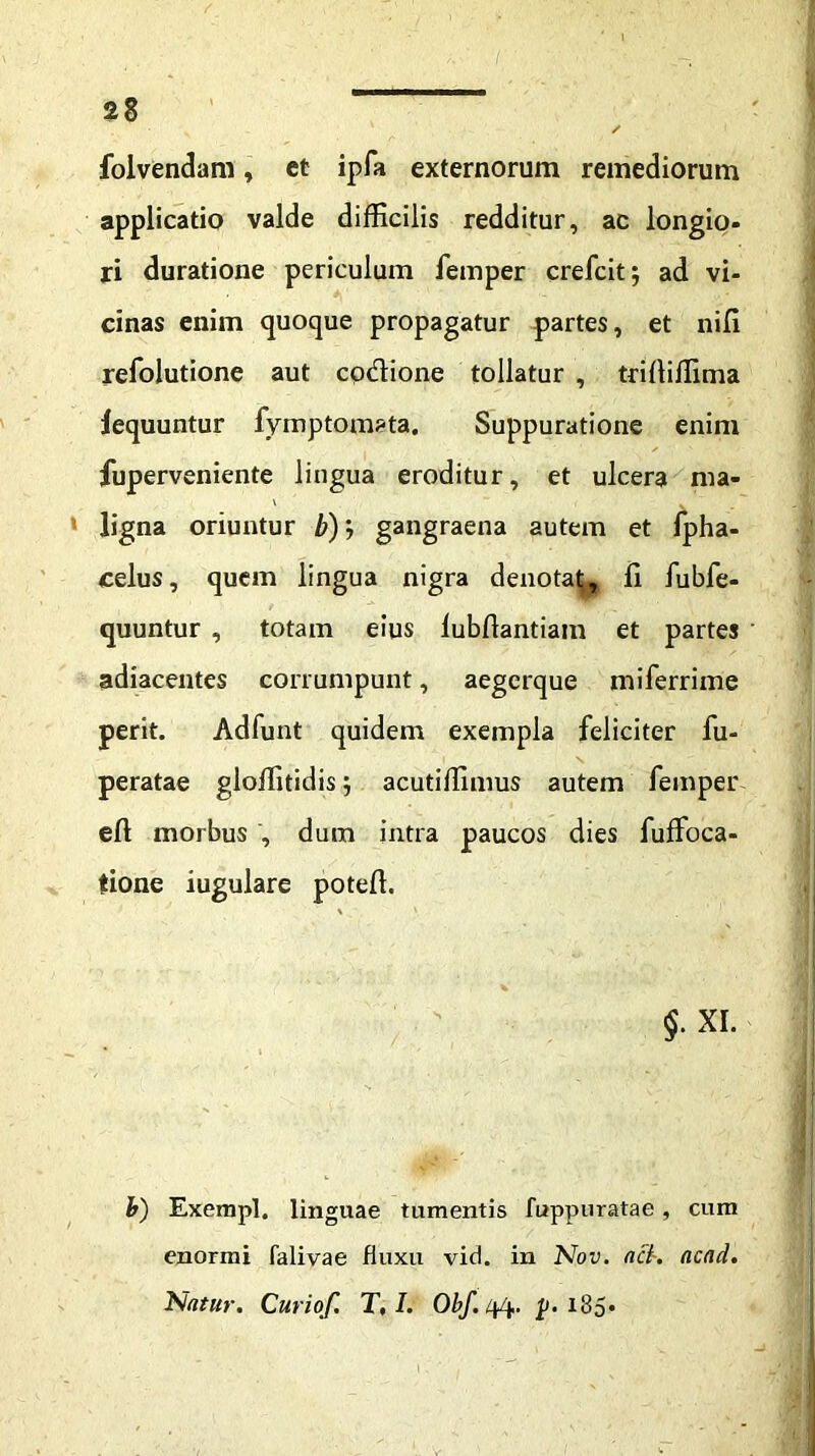 ✓ folvendam, et ipfa externorum remediorum applicatio valde difficilis redditur, ac longio- ri duratione periculum femper crefcit; ad vi- cinas enim quoque propagatur partes, et nifi refolutione aut codione tollatur , trifliffima lequuntur fymptomata. Suppuratione enim fuperveniente lingua eroditur, et ulcera ma- ligna oriuntur b)7 gangraena autem et fpha- celus, quem lingua nigra denotat, fi fubfe- quuntur , totam eius fubfiantiam et partes adiacentes corrumpunt, aegerque miferrime perit. Adfunt quidem exempla feliciter fu- peratae gloffitidis j acutiffimus autem femper efi morbus , dum intra paucos dies fuffoca- tione iugulare poteft. §. XI. b) Exempl. linguae tumentis fuppuratae, cum enormi falivae fluxu vid. in Nov. net-, acad. Natur. Curiof. T, I. Obf. 44. y. 185*