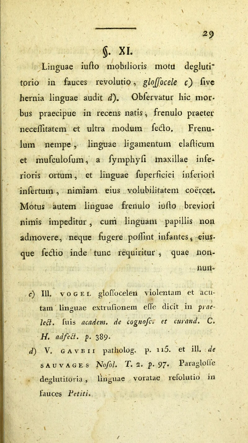 §. XI. Linguae iufto mobilioris motu degluti torio in fauces revolutio, glojfocele c) five hernia linguae audit d). Obfervatur hic mor- bus praecipue in recens natis, frenulo praeter neceflitatem et ultra modum fedo. Frenu- lum nempe, linguae ligamentum elafticum et mufculofum* a fymphyfi maxillae infe- rioris ortum, et linguae fuperficiei inferiori infertum, nimiam eius volubilitatem coercet. Motus autem linguae frenulo iufto breviori nimis impeditur, cum linguani papillis non admovere, neque fugere poftlnt infantes * eius- que fedio inde tunc requiritur * quae non- iiuil- c) 111. vogel gloffoceleii violentam et acu- tam linguae extrufionem effe dicit in prae- Ject. luis academ. de cognofc. et curand. C. H. adfect. p. 389* d) V. gavbii patholog. p. n5. et ili, de sauvages Nofol. T. 2. p. 97* Paraglolle deglutitoria , linguae voratae refolutio in fauces Petiti.