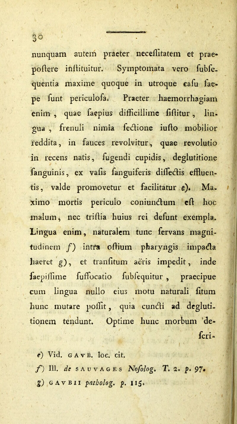 3° nunquam autem praeter neceffitatem et prae- pollere inllituitur. Symptomata vero fubfe- quentia maxime quoque in utroque eafu fae- pe funt periculofa* Praeter haemorrhagiam enim , quae faepius difficillime fiffitur, lin- gua , frenuli nimia fedione iufto mobilior reddita, in fauces revolvitur, quae revolutio in recens natis, fugendi cupidis, deglutitione fanguinis, ex valis fanguiferis diffledis effluen- tis, valde promovetur et facilitatur e). Ma. ximo mortis periculo coniundum eft hoc malum, nec triflia huius rei defunt exempla. Lingua enim, naturalem tunc fervans magni- tudinem /) intra odium pharyngis impada haeret g), et tranfitum aeris impedit, inde faepiffime fuffocatio fublequitur , praecipue cum lingua nullo eius motu naturali litum hunc mutare poffit, quia eundi ad degluti- tionem tbndunt. Optime hunc morbum de- feri» e) Vid. g A v e. Ioc. cit. f) 111. dt SAUVAGES Nofolog. T. 2. p. 97»