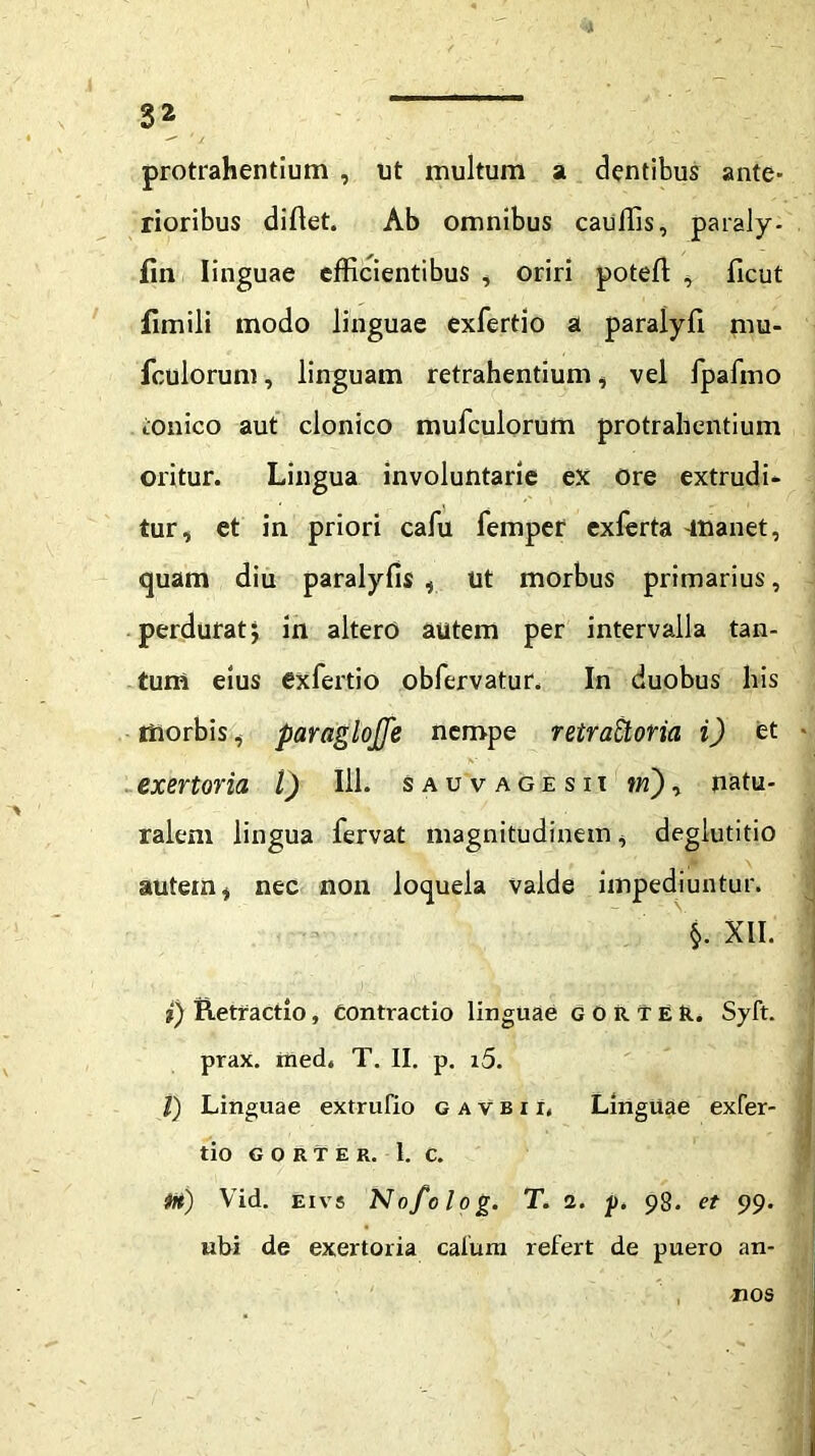 protrahentium , ut multum a dentibus ante- rioribus diflet. Ab omnibus cauffis, paraly- fin linguae efficientibus , oriri poteft , ficut fimili modo linguae exfertio a paralyli mu- fculorum, linguam retrahentium, vel fpafnio tonico aut clonico mufculorum protrahentium oritur. Lingua involuntarie ex Ore extrudi- tur, et in priori cafu femper exferta -manet, quam diu paralyfis , Ut morbus primarius, perdurat; in altero autem per intervalla tan- tum eius exfertio obfervatur. In duobus his morbis, paraglojfe nempe retraUoria i) et - exertoria l) 111. sauvagesii in), natu- ralem lingua fervat magnitudinem, deglutitio autem, nec non loquela valde impediuntur. $. XII. i) Retractio, Contractio linguae gorteR. Syft. prax. med. T. II. p. i5. I) Linguae extrufio gavbix, Linguae exfer- tio GORTER. 1. C. im) Vid. eivs Nofolog. T. 1. p. 98. et 99. ubi de exertoria calurn refert de puero an- nos