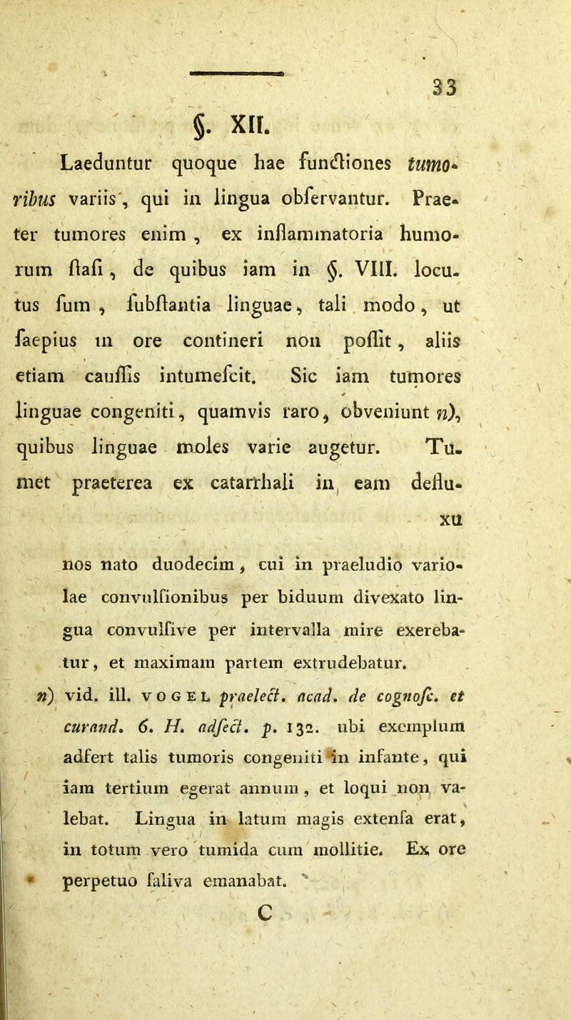 §. XII. Laeduntur quoque hae fun&iones tumo* ribus variis, qui ia lingua obfervantur. Prae- ter tumores enim , ex inflammatoria humo- rum flafl, de quibus iam in VIII. locu- tus Ium , lubftantia linguae, tali modo, ut faepius xn ore contineri non poflit, aliis etiam cauflis intumefcit. Sic iam tumores linguae congeniti, quamvis raro, obveniunt w), quibus linguae mjoles varie augetur. Tu- met praeterea ex catarrhali in eam deflu- xu nos nato duodecim , cui in praeludio vario- lae convulfionibus per biduum divexato lin- gua convulfive per intervalla mire exereba- tur, et maximam partem extrudebatur. ri) vid. ili. v o g e L praelect. ncad. de cognofc. et curand. 6. H. adfeci. p. 132. ubi exemplum adfert talis tumoris congeniti in infante, qui iam tertium egerat annum , et loqui non va- lebat. Lingua in latum magis extenfa erat, in totum vero tumida cum mollitie. Ex ore • perpetuo faliva emanabat. ‘ c