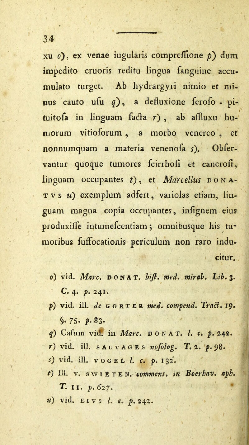 I 34 xu o), ex venae iugularis comprefiione p) dum impedito cruoris reditu lingua fangutne accu- mulato turget. Ab hydrargyri nimio et mi- nus cauto ufu <7), a defluxione ferofo - pi- tuitofa in linguam fa&a r~) , ab affluxu hu- morum vitioforum , a morbo venereo , et nonnumquam a materia venenofa s). Obfer- vantur quoque tumores fcirrhofi et cancro fi, linguam occupantes t), et Marcellus dona- tvs u) exemplum adfert, variolas etiam, lin- guam magna copia occupantes, infignem eius produxifle intumefcentiam; omnibusque his tu- moribus fuffocationis periculum non raro indu- citur. 0) vid. Mare, donat, bifi. med. mirab. Lib. 3. C. 4. p. 241. p) vid. ili. de gorter med. compend. Tract. 19. §• 76• f>-83. q) Cafum vid. in Mare. DONAT. /. c. p. 242. r) vid. ili. s au vages nofolog. T. 2. p. 98. f) vid. ili. vogel /. c. p. 132'. t) 111. v. s w 1 e t E N. eomment. in Boerhav. aph. T. n. p. 627. «) vid. e i v s /. p. 242.