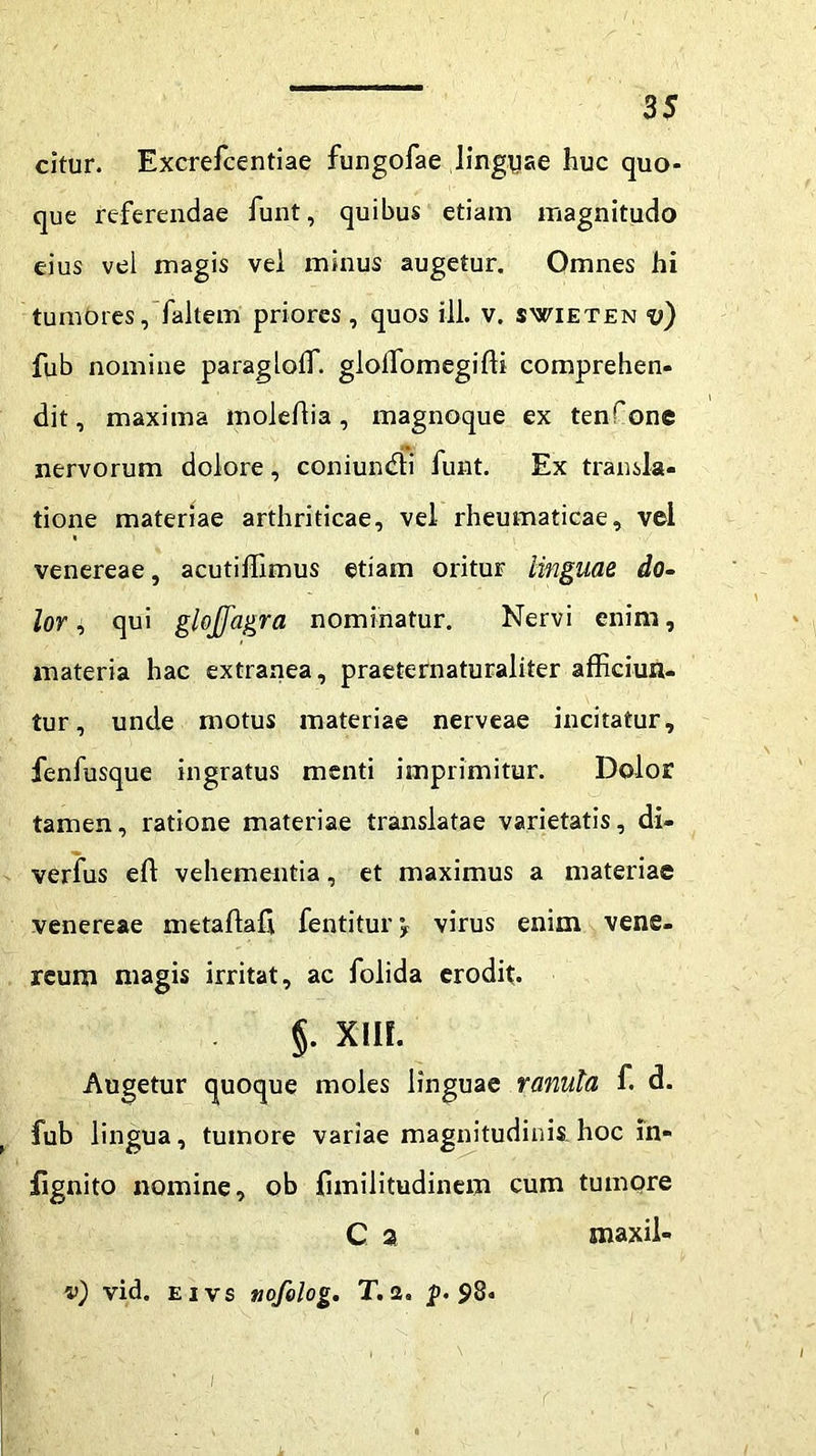 citur. Excrefcentiae fungofae linguae huc quo- que referendae funt, quibus etiam magnitudo eius vel magis vel minus augetur. Omnes hi tumores, faltem priores, quos ili. v. swieten v) fub nomine paragloffi. glolfomegiffi comprehen- dit, maxima moldlia, magnoque ex tenfone nervorum dolore, coniundti funt. Ex transla- tione materiae arthriticae, vel rheumaticae, vel venereae, acutiffimus etiam oritur linguae do- lor, qui glojfagra nominatur. Nervi enim, materia hac extranea, praeternaturaliter afficiun- tur, unde motus materiae nerveae incitatur, fenfusque ingratus menti imprimitur. Dolor tamen, ratione materiae translatae varietatis, di- verfus eft vehementia, et maximus a materiae venereae metaflaft fentitur virus enim Vene- reum magis irritat, ac folida erodit. §. XHf. Augetur quoque moles linguae ranula f. d. fub lingua, tumore variae magnitudinis hoc in- jfignito nomine, ob fimilitudinem cum tumore C 2 maxil- v) vid. e i v s tiofolog. T. 2» jj. 98. /