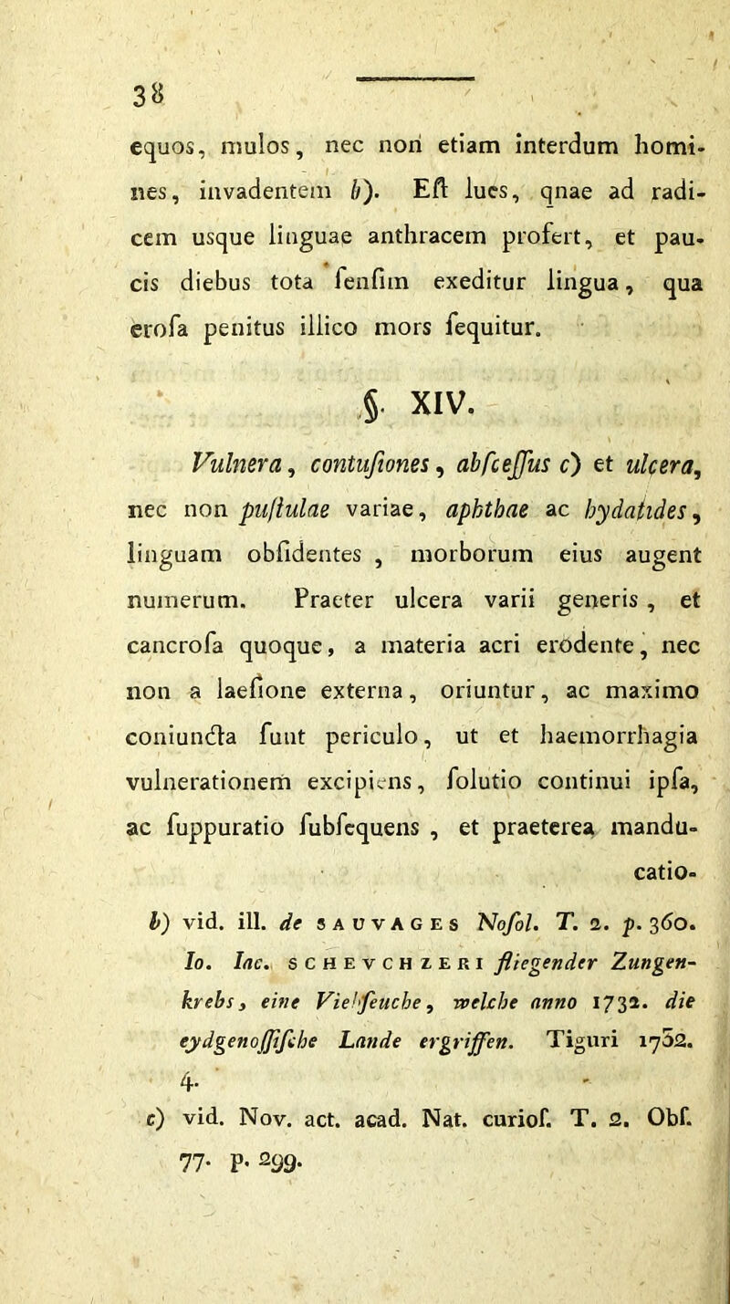 equos, mulos, nec nori etiam interdum homi- nes, invadentem /;). Eft lues, qnae ad radi- cem usque linguae anthracem profert, et pau- cis diebus tota fenfitn exeditur lingua, qua erofa penitus illico mors fequitur. §• XIV. Vulnera, contufiones, abfcejjus c) et ulcera, nec non puflulae variae, aphthae ac hydatides, linguam oblidentes , morborum eius augent numerum. Praeter ulcera varii generis , et cancrofa quoque, a materia acri erodente, nec non a laefione externa, oriuntur, ac maximo coniundfa funt periculo, ut et haemorrhagia vulnerationem excipiens, folutio continui ipfa, ac fuppuratio fubfcquens , et praeterea mandu- catio- l) vid. ill. de sauvages Nofol. T. 2. p. 360. Io. Iac. schevchzeri fliegender Zungen- krebs, eifie Viehfeuche, welcbe anno 1732. die eydgenojjifche Lande ergriffen. Tiguri 1752. 4- e) vid. Nov. act. acad. Nat. curiof. T. 2. Obf. 77- P* 299'