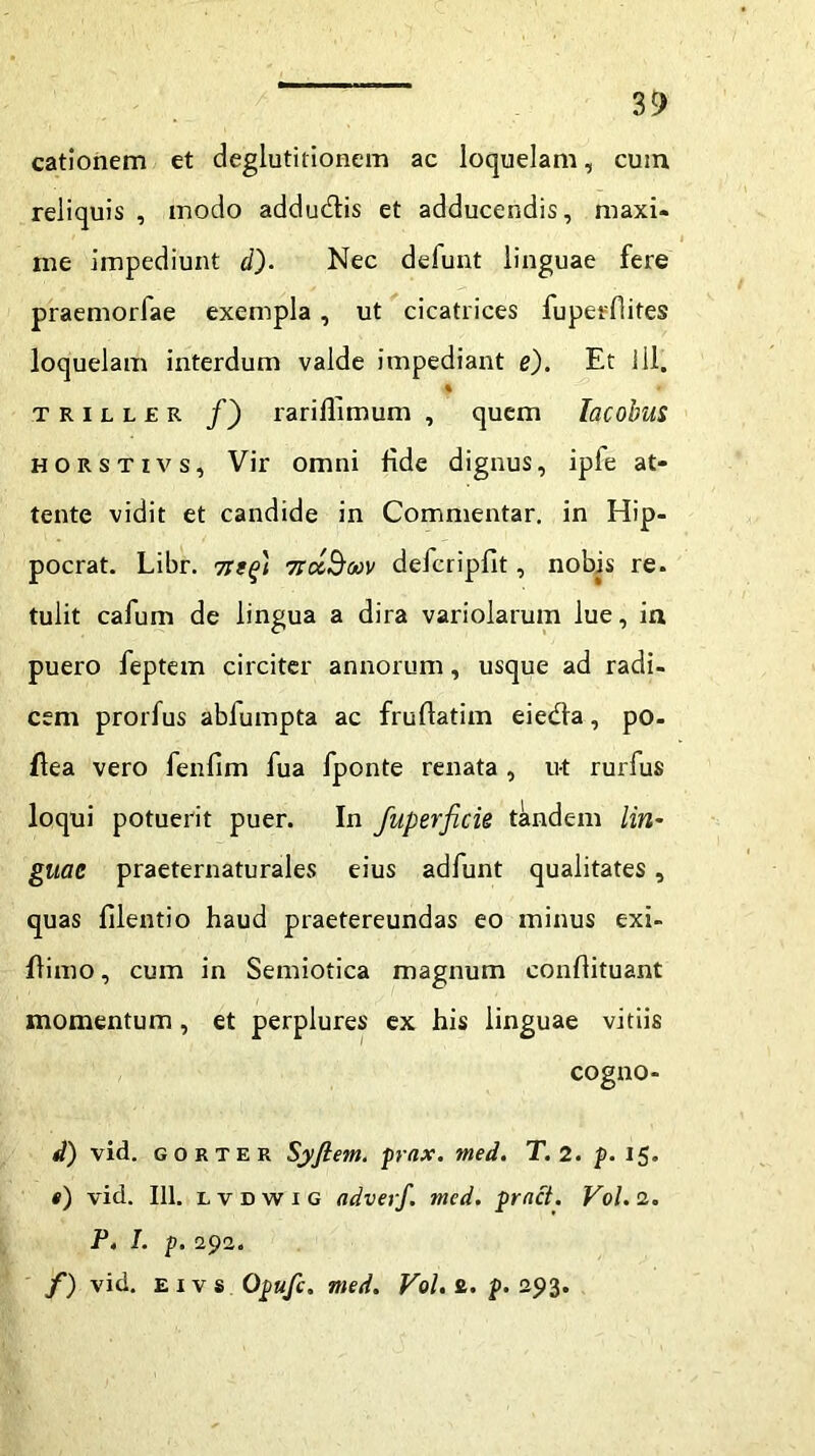 cationem et deglutitionem ac loquelam, cum reliquis , modo addudtis et adducendis, maxi- me impediunt d). Nec defunt linguae fere praemorfae exempla , ut cicatrices fuperflites loquelam interdum valde impediant e). Et 111. % t r i l l £ r /) rarifllmum , quem Tacobus horstivs. Vir omni fide dignus, ipfe at- tente vidit et candide in Commentar, in Hip- pocrat. Libr. 7itq) 7rtx$6ov defcripfit, nobis re. tulit cafum de lingua a dira variolarum lue, in puero feptem circiter annorum, usque ad radi- cem prorfus abfumpta ac frulfatim eiedfa, po- flea vero fenfim fua fponte renata , ut rurfus loqui potuerit puer. In fuperfick tandem lin- guae praeternaturales eius adfunt qualitates, quas filentio haud praetereundas eo minus exi- flimo, cum in Semiotica magnum conflituant momentum , et perplures ex his linguae vitiis cogno- d) vid. gorter Syftem. prax. med. T. 2. p. 15. t) vid. 111. lvdwig adverf. med. pract. V0I.2. P. I. p. 292. f) vid. exvs Opufc. med. Vol. fi. p. 293.