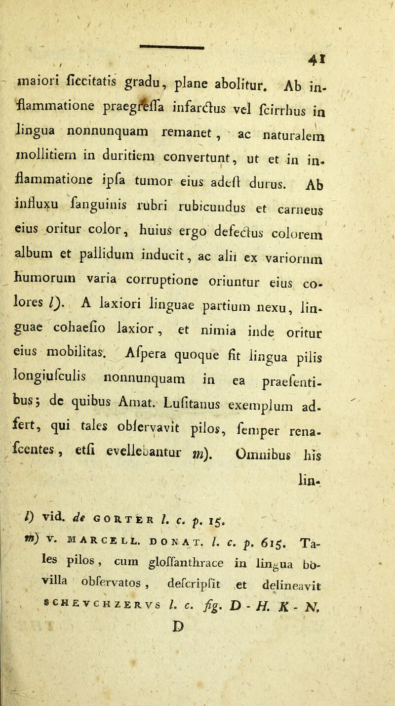 maiori ficcitatis gradu, plane abolitur. Ab in- flammatione praegfffla infardus vel fcirrhus in lingua nonnuncjuam remanet, ac naturalem mollitiem in duritiem convertunt, ut et in in» flammatione ipfa tumor eius adeft durus. Ab influxu fanguinis rubri rubicundus et carneus eius oritur color, huius ergo defedus colorem album et pallidum inducit, ac alii ex variorum humorum varia corruptione oriuntur eius co- loies Q. A laxiori linguae partium nexu, lin- guae cohaefio laxior, et nimia inde oritur eius mobilitas. Afpera quoque fit lingua pilis longiyfculis nonnunquam in ea praefenti- bus; de quibus Amat. Lufitauus exemplum ad- fert, qui tales oblervavit pilos, femper rena- fcentes, etfi evellebantur tn). Omnibus his lia- l) vid. de gomer l. c. p. 15. W») V. MARCELL. DONAX. L C. p. 6l $. Ta- les pilos, cum gloffanthrace in lingua bo- villa obfervatos , defcripfit et delineavit s c H £ V c H z E r v s L c. fig. D - H. K - N. D