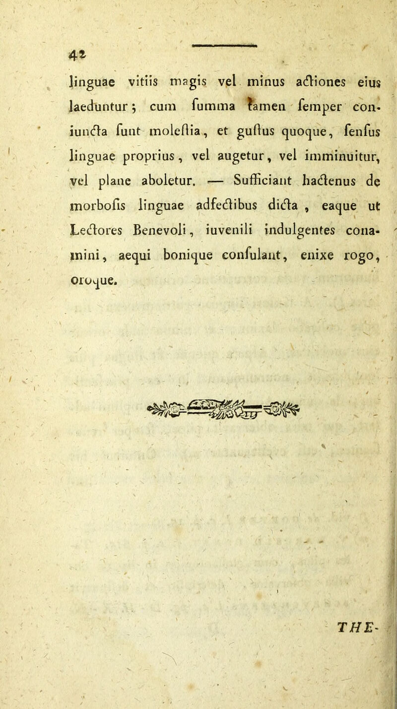 linguae vitiis magis vel minus adiones eius laeduntur 5 cum fumma tamen femper con- iunda funt moleflia, et guflus quoque, fenfus linguae proprius, vel augetur, vel imminuitur, A vel plane aboletur. — Sufficiant hadenus de morbofis linguae adfedibus dida , eaque ut Ledores Benevoli, iuvenili indulgentes cona- mini, aequi bonique confulant, enixe rogo, oroque. THE-