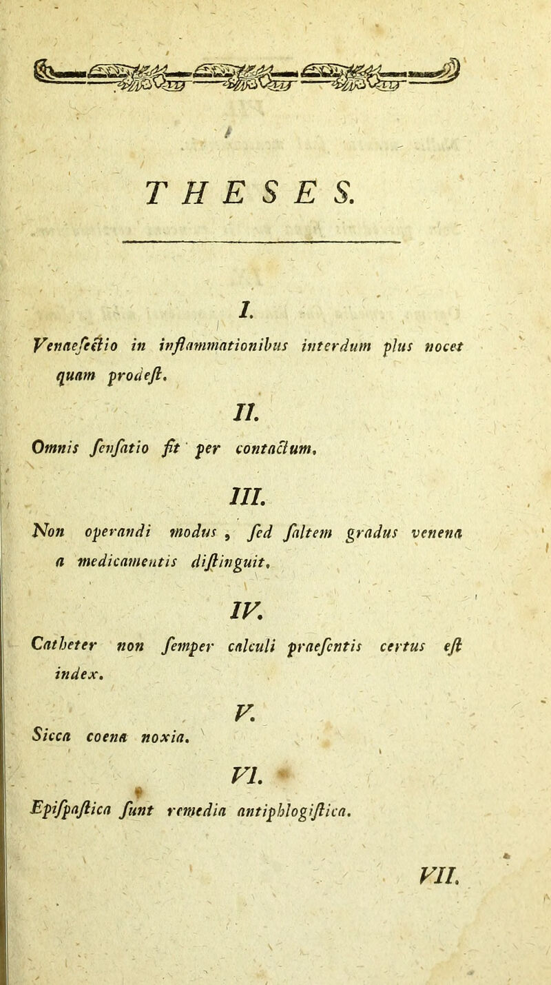 i. Venaefeelio in inflammationibus interdum plus nocet quam prodefi. II. Omnis fevfatio fit per contactum, \ III. Non operandi modus , fed faltetn gradus venena a medicamentis diftinguit, IV. Catheter non femper calculi praefcntis certus efl index. V. Sicca coena noxia. VI. Epifpaftica funt remedia antiphlogiflica. VII.