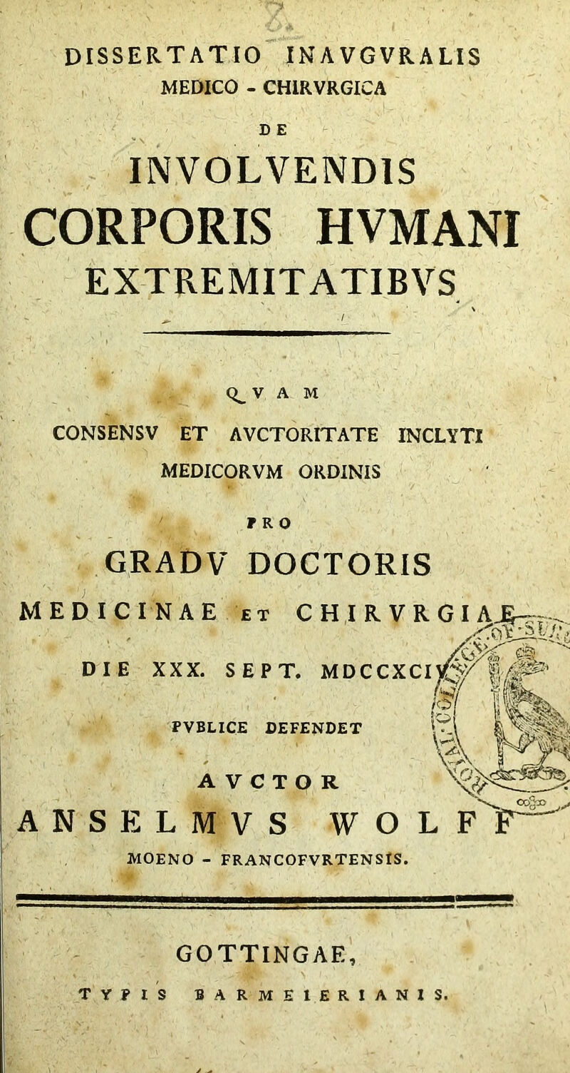 DISSERTATIO INAVGVRALIS MEDICO - CHIRVRGICA D E INVOLVENDIS CORPORIS HVMANI EXTREMITATIBVS V A M CONSENSV ET AVCTORITATE INCLYTI MEDICORVM ORDINIS PRO GRADV DOCTORIS MEDICI DIE \ O0§» ANSELMVS WOLF F— MOENO - FRANCOFVRTENSIS. GOTTINGAE, TYPIS BARME1ERIANIS. NAE ET CHIRVRGIA^.. XXX. SEPT. MDCCXCIVQ/ l$( ffe PVBLICE DEFENDET i * wtmat A MNil AVCTOR