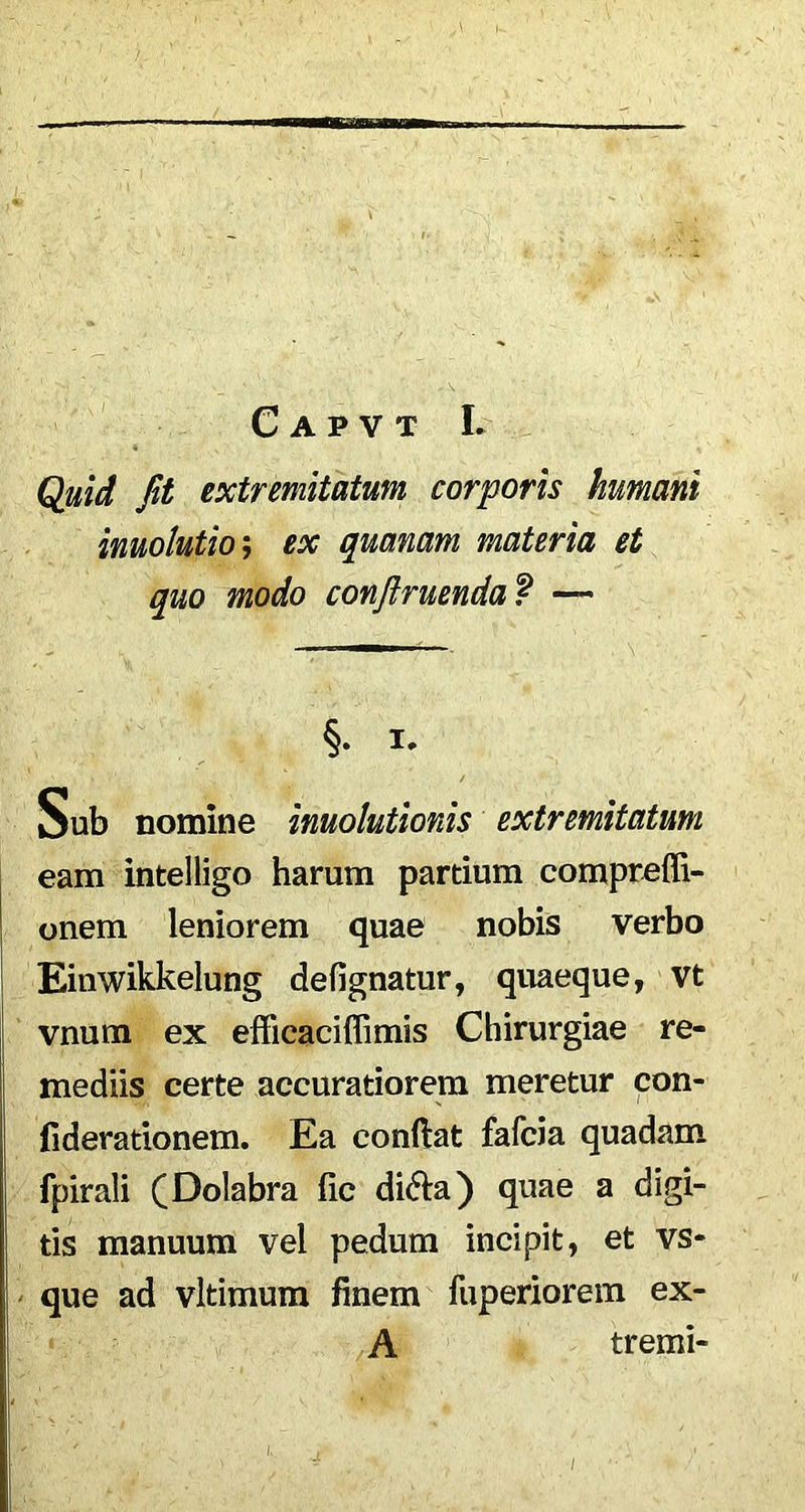 C A P V T L Quid fit extremitatum corporis humani inuolutio; ex quanam materia et quo modo conftruenda ? — §. i* Sub nomine inuolutionis extremitatum eam intelligo harum partium compreffi- onem leniorem quae nobis verbo Einwikkelung defignatur, quaeque, vt vnum ex efficaciffimis Chirurgiae re- mediis certe accuratiorem meretur con- fiderationem. Ea conflat fafcia quadam fpirali (Dolabra fic di6la) quae a digi- tis manuum vel pedum incipit, et vs- que ad vltimum finem fuperiorem ex- A tremi-