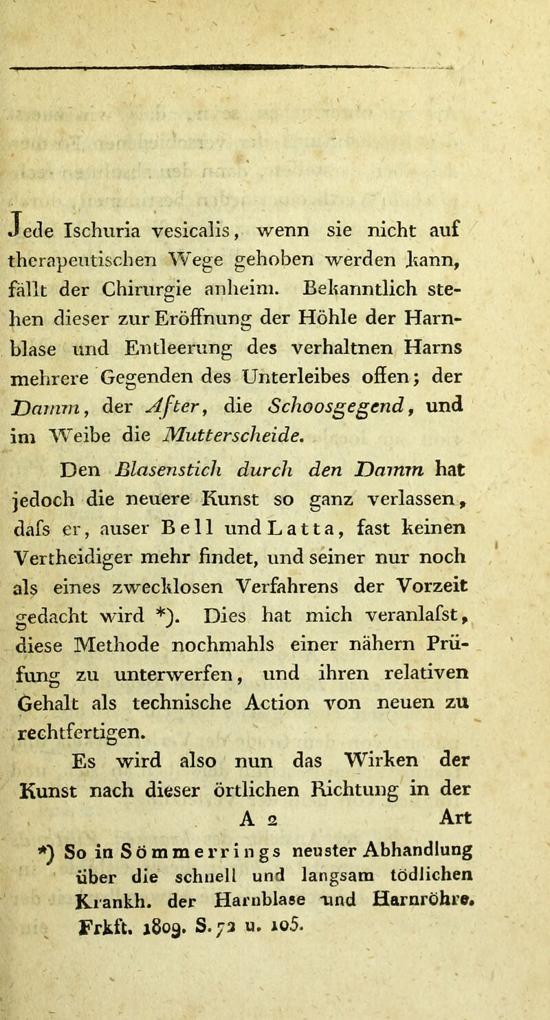 Jede Ischuria vesicalis, wenn sie nicht auf therapeutischen Wege gehoben werden Jkann, fallt der Chirurgie anheim. Behanntlich ste- hen dieser zur Eroffnung der Hohle der Harn- blase und Entleerung des verhaltnen Harns mehrere Gegenden des Unterleibes offen; der Damni, der After, die Sclioosgegend, und im Weibe die Mutterscheide. Den Blasenstich durch den Drnmn hat jedoch die neuere Kunst so ganz verlassen, dafs er, auser Bell undLatta, fast heinen Vertheidiger mehr findet, und seiner nur noch ais eines zwechlosen Verfahrens der Vorzeit sedacht wird *). Dies hat mich veranlafst, diese Methode nochmahls einer nahern Prii- funsr zu unterwerfen, und ihren relativen Gehalt ais technische Aetion von neuen zu rechtfertigen. Es wird also nun das Wirken der Kunst nach dieser ortlichen Richtung in der A 2 Art So in Sbmmerrings neu ster Abhandlung iiber die schnell und langsam tOdJichen Krankh. der Harnblase aind Harnrohre. Frkft. 1809. S. 73 u. 105.