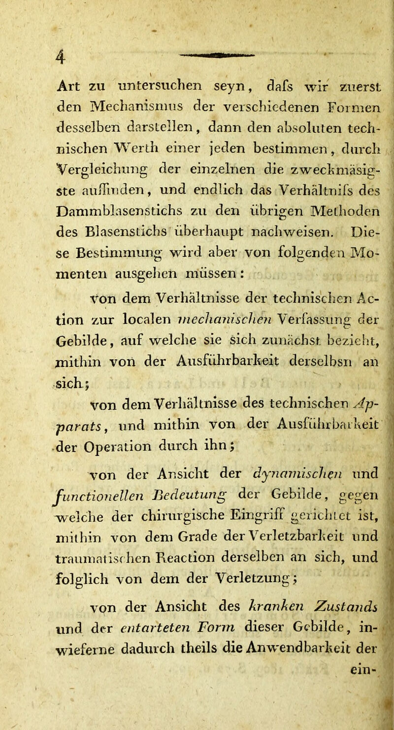 Art zu untersuchen seyn, dals wir zuerst den Mechanismus der verschiedenen Formen dessclben darstellen, dann den absoluten tech- nischen Werth einer jeden bestimmen, durch Vergleichung der einzelnen die zwechmasig- ste auflinden, und endlich das Verhaltnifs des Dammblasenstichs zu den iibrigen Methoden des Blasenstichs iiberhaupt nachweisen. Die- se Bestimmung wird aber von folgenden Mo- menten ausgehen miissen: von dem Verhaltnisse der technischen Ae- tion zur localen mechanischen Verfassung der Gebilde, auf welclie sie sich zunachst bezieht, mithin von der Ausfuhrbarheit derselbsn an sicli; von dem Verhaltnisse des technischen Ap~ parats, und mithin von der Ausfuhrbaiheit der Operation durch ihn; von der Ansicht der dynamischen und functionellen Bedeutung der Gebilde, gegen welche der chirurgische Eingriff gerichlct ist, mithin von dem Grade der Verletzbarheit und traumatischen Reaction derselben an sich, und folglich von dem der Verletzung; von der Ansicht des kranken Zustands und der entarteten Forin dieser Gebilde, in- wieferne dadurch theils die Anwendbarkeit der em-
