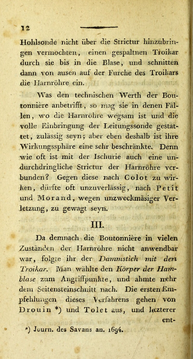 Hohlsonde nicht uber die Strietur hinzubrin- gen vermoebten, einen gespaltnen Tioikar durch sie bis in die Biase, und schnitten dann von ausen auf der Furche des Troikars die Harnrohre ein. Was den technischen Werth der Bou- tonniere anbetrifft, so mag sie in denen Fal- len, wo die Harnrohre wegsam ist und die volle Einbringung der Leitungssonde gestat- tet, zulassig seyn; aber eben deshalb ist ihre Wirlmngssphare eine sehr beschrankte. Denn wie oft ist mit der Ischurie auch eine un- durchdringliche Strietur der Harnrohre ver- bunden? Gegen diese nach Colot zu wir- ken, diirfte oft unzuverlassig, nach Petit und Morand, wegen unzweckmasiger Ver- letzung, zu gewagt seyn. III. Da demnach die Boutonniere in vielen Zustanden der Harnrohre nicht anwendbar war, folgte ihr der Dammstich mit dem Troikcir. IVian wahlte den Korper der Ham- blase zam Angriffpunhte, und ahmte mehr dem Seitensteinschnitt nach. Die erstenEm- pfehlungen dieses Verfahrens gehen von Drouin *) und ToFet aus, und lttzterer ent- *) Juurn. des Savans an. 1694.