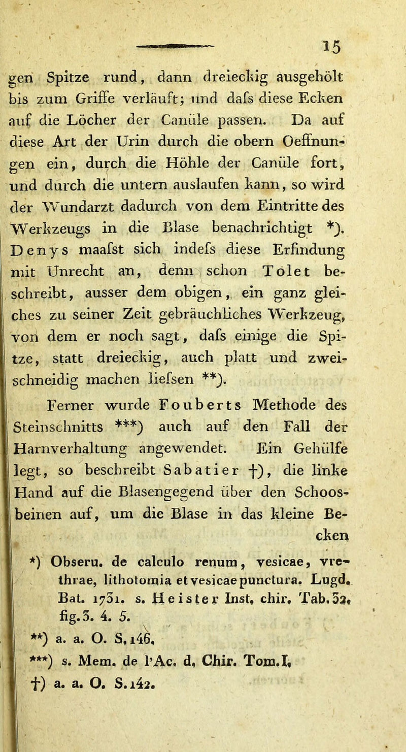 gen Spitze rund, dann dreieckig ausgeholt bis zum GrifFe verlauft; und dafs diese Ecken auf die Locher der Caniile passen. Da auf diese Art der Urin durch die obern Oeffnun- gen ein, durch die Hohle der Caniile fort, und durch die untern auslaufen kann, so wird der Wundarzt dadurch von dem Eintritte des Werkzeugs in die Blase benachrichtigt D e n y s maafst sich indefs diese Erfindung mit Unrecht an, denn schon Tolet be- schreibt, ausser dem obigen, ein ganz glei- ches zu seiner Zeit gebrauchliches Werkzeug, von dem er noch sagt, dafs einige die Spi- tze, statt dreieckig, auch platt und zwei- schneidig machen liefsen **). Ferner wurde Fouberts Methode des Steinschnitts ***) auch auf den Fall der Harnverhaltung angewendet. Ein Gehiilfe legt, so beschreibt Sabatier -f), die linke Hand auf die Blasengegend liber den Schoos- beinen auf, um die Blase in das kleine Be- cken *) Obseru. de calculo renum, vesicae, vre- thrae, lithotomia et vesicae punctura. Lugd. Bat. 1751. s. H e is ter Inst, chir. Tab. 5a, fig.3. 4. 5. **) a. a. O. S, i46, ***) s. Mem. de l’Ac. d, Chir. Tom.I, *f) a. a. O. S.i42.