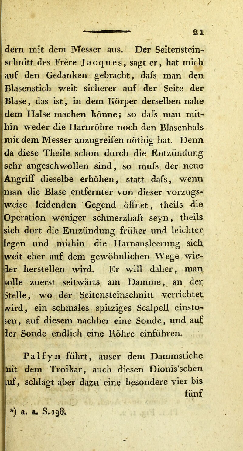 / — ■■ ai dern mit dem Messer aus. Der Seitenstein- schnitt des Frere Jacques, sagt er, hat mich auf den Gedanken gebracht, dafs man den Blasenstich weit sicherer auf der Seite der Blase, das ist, in dem Korper derselben nahe dem Halse machen konne; so dafs man mit- hin weder die Harnrohre noch den Blasenhals mit dem Messer anzugreifen nothig hat. Denn da diese Theile schon durch die Entziindung sehr angeschwollen sind, so mufs der neue Angriff dieselbe erhohen, statt dafs, wenn man die Blase entfemter von dieser vorzugs- weise leidenden Gegend offhet, theils die Operation weniger schmerzhaft seyn, theils isich dort die Entziindung friiher und leichter legen und mithin die Harnausleerung sich, weit eher auf dem gewohnlichen Wege wie- der herstellen wird. Er will dalier, man solle zuerst seitwarts am Darame, an der Btelle, wo der Seitensteinschnitt verrichtet wird, ein schmales spitziges Scalpell einsto- sen, auf diesem nachher eine Sonde, und aul; der Sonde endlich eine Rohre einfiihren. Palfyn fiihrt, anser dem Dammstiche nit dem Troikar, auch diesen Dionis’schen iuf, schlagt aber dazu eine besondere vier bis fiinf *) a. a. S.198.