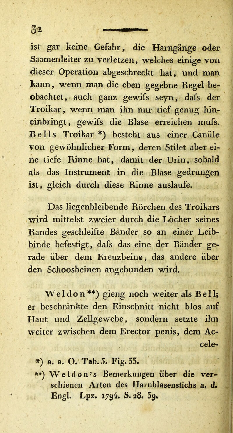 ist gar keine Gefahr, die Hamgange oder Saamenleiter zu verletzen, welches einige von dieser Operation abgeschreckt hat, und man kann, wenn man die eben gegebne Regel be- obachtet, auch ganz gewifs seyn, dafs der Troikar, wenn man ihn nur tief genug hin- einbringt, gewifs die Blase erreichen mufs. Bells Troikar *) besteht aus einer Caniile von gewohnlicher Form, deren Stilet aber ei- ne liefe Rinne hat, damit der Urin, sobald ais das Instrument in die Blase gedrungen ist, gleich durch diese Rinne auslaufe. Das liegenbleibende Rorchen des Troikars wird mittelst zweier durch die Locher seines Randes geschleifte Bander so an einer Leib- binde befestigt, dafs das eine der Bander ge- rade uber dem Kreuzbeine, das andere ilber den Schoosbeinen angebunden wird. W e 1 d o n **) gieng noch weiter ais Bell; er beschrankte den Einschnitt nicht blos auf Haut und Zellgewebe, sondern setzte ihn weiter zwischen dem Erector penis, dem Ac- cele- *) a. a. O. Tab. 5. Fig. 33. **) W e l d o n ’ s Bemerkungen iiber die ver- schienen Arten des Hasnblasenstichs a. d. Engl. Lpz. 1794. S. 28. 3g.