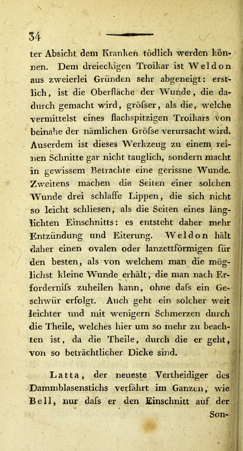 ter Absicht dem Kranken todlich werden kon- nen. Dem dreiechigen Troikar ist Weldon aus zweierlei Griinden sehr abgeneigt: erst- durch gemacht wird, grofser, ais die, welche vermittelst eines flachspitzigen Troikars Von beinahe der namlichen Grofse verursacht wird. Auserdem ist dieses Werkzeug zu einem rei- nen Schnitte gar nicht tauglich, sondern macht in gewissem Betrachte eine gerissne Wunde. Zweitens machen die Seiten einer solchen Wunde drei schlaffe Lippen, die sich nicht so leicht schliesen, ais die Seiten eines lang- lichten Einschnitts: es entsteht daher mehr Entziindiing und Eiterung. Weldon halt daher einen ovalen oder lanzettformigen fiir den besten, ais von welchem man die mog- lichst kleine Wunde erhalt, die man nach Er- fordernifs zuheilen kann, ohne dafs ein Ge- schwiir erfolgt. Auch geht ein solcher weit leichter und mit wenigern Schmerzen durch die Theile, welches hier um so mehr zu beach- ten ist, da die Theile, durch die er geht, von so betrachtlicher Dicke sind. Latta, der neueste Vertheidiger des Dammblasenstichs verfahrt im Ganzcn, wie Bell, nur dafs er den Einschnitt auf der lich, ist die Oberflache j. Son-