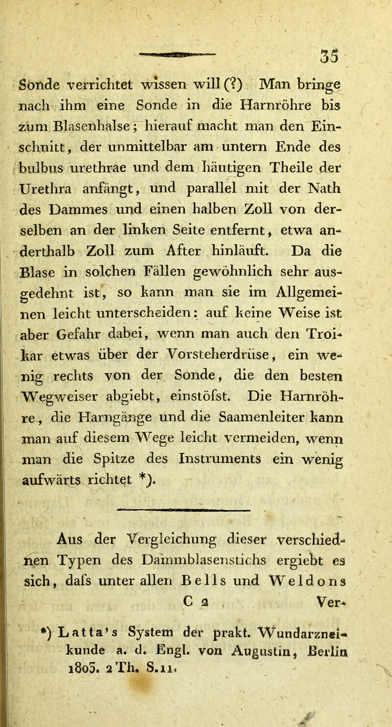 Sonde verrichtet wissen will(?) Man bringe nach ihm eine Sonde in die Harnrohre bis zum Blasenhalse; hierauf macht man den Ein- schnitt, der unmittelbar am untern Ende des bulbus urethrae und dem hautigen Theile der1 Urethra anfangt, und parallel mit der Nath des Dammes und einen halben Zoll von der- selben an der linken Seite entfernt, etwa am derthalb Zoll zum After hinlauft. Da die Blase in solchen Eallen gewohnlich sehr aus- gedehnt ist, so kann man sie im Allgemei- nen leicht unterscheiden: auf heine Weise ist aber Gefahr dabei, wenn man auch den Troi- har etwas uber der Vorsteherdriise, ein we- nig rechts von der Sonde, die den besten Wegweiser abgiebt, einstofst. Die Harnroh- re , die Harngange und die Saamenleiter kann man auf diesem Wege leicht vermeiden, wenn man die Spitze des Instruments ein wenig aufwarts richtet *). Aus der Yergleichung dieser verschied- nen Typen des Dammblasenstichs ergiebt es sich, dafs unter allen B e 11 s und Weldons C a Ver* •)Latta’s System der prakt. Wundarznei- kunde a. d, Engl. von Augustin, Berlin i8o5. 2Th. S.ii,