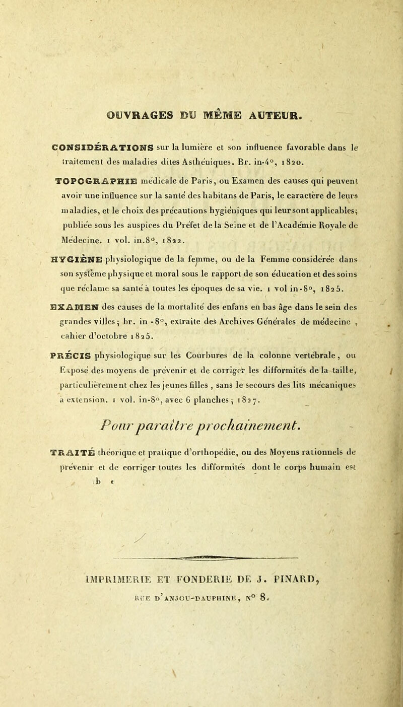 OUVRAGES ©U MEME AUTEUR, CONSIDÉRATIONS sur la lumière et son influence favorable dans le traitement des maladies dites Asthéniques. Br. in-4°, 1820. TOPOGRAPHIE medicale de Paris, ou Examen des causes qui peuvent avoir une influence sur la santé' des habitans de Paris, le caractère de leurs maladies, et le choix des précautions hygiéniques qui leur sont applicables; publiée sous les auspices du Préfet delà Seine et de l’Académie Royale de Médecine. 1 vol. in.8°, 1822. HYGIÈNE physiologique de la femme, ou de la Femme considérée dans son système physique et moral sous le rapport de son éducation et des soins que réclame sa santé à toutes les époques de sa vie. 1 vol in-8°, 1825. EXAMEN des causes de la mortalité des enfans en bas âge dans le sein des grandes villes $ br. in -8°, extraite des Archives Générales de médecine , cahier d’octobre 1825. PRÉCIS physiologique sur les Courbures de la colonne vertébrale, ou Exposé des moyens de prévenir et de corriger les difformités de la taille, particulièrement chez les jeunes filles , sans le secours des lits mécaniques a extension. 1 vol. in-8°, avec G planches ; 1827. Pour paraître prochainement. TRAITÉ théorique et pratique d’orthopédie, ou des Moyens rationnels de prévenir et de corriger toutes les difformités dont le corps humain est b < IMPRIMERIE ET EONDERIE DE ,1. PINARD, R il Fl d’ANJOU-DAUPHINE, N° 8.