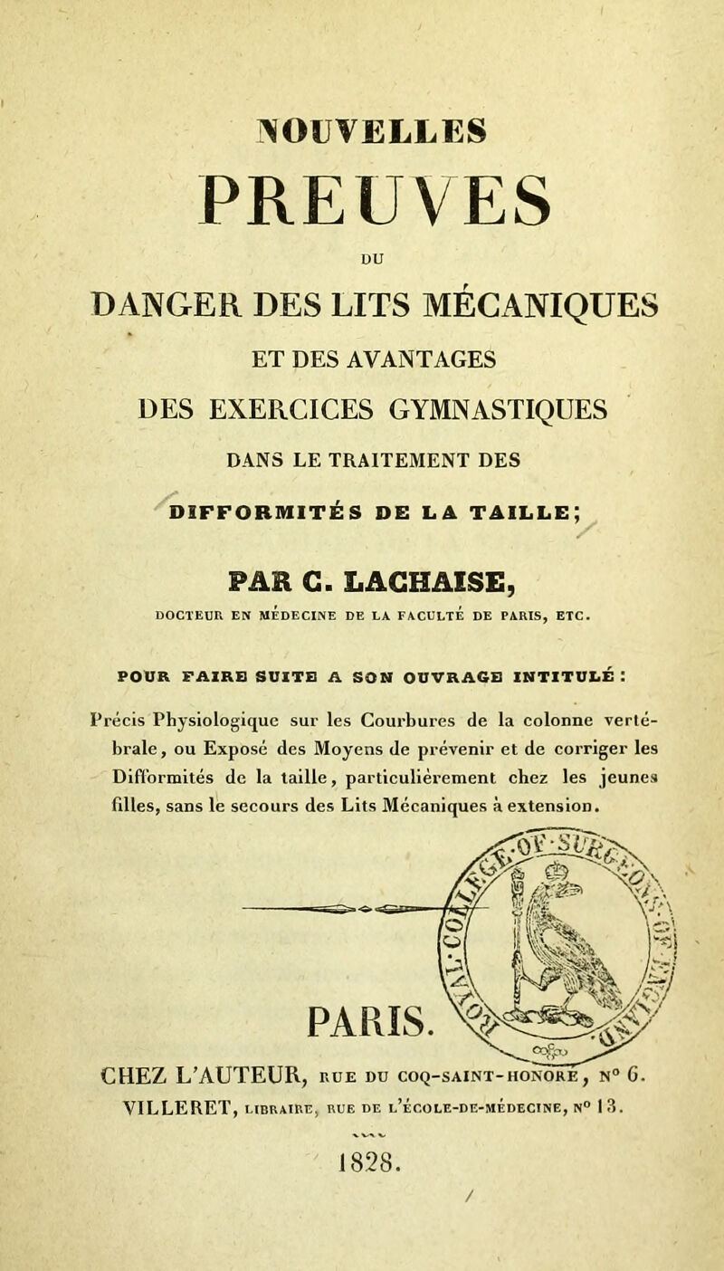 PREUVES DU DANGER DES LITS MÉCANIQUES ET DES AVANTAGES DES EXERCICES GYMNASTIQUES DANS LE TRAITEMENT DES DIFFORMITÉS DE LA TAILLE; / PAR G. LACHASSE, DOCTEUR EN MEDECINE DE LA FACULTE DE PARIS, ETC. POUR FAIRE SUITE A SON OUVRAGE INTITULÉ : Précis Physiologique sur les Courbures de la colonne verté- brale, ou Exposé des Moyens de prévenir et de corriger les Difformités de la taille, particulièrement chez les jeunes filles, sans le secours des Lits Mécaniques à extension. VILLERET, LIBRAIRE, RUE DE l’ÉCOLE-DE-MÉdECINE, N° 13. 1828. /