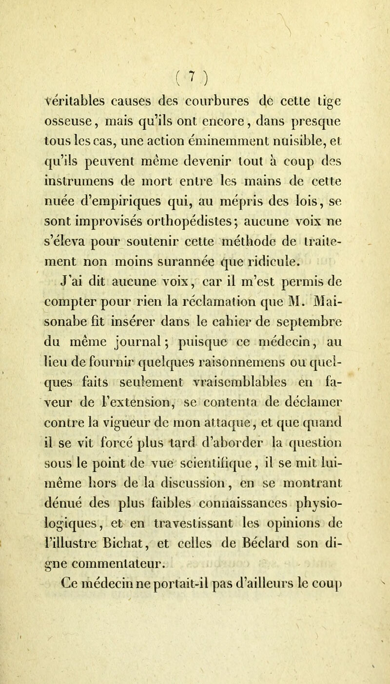 véritables causes des courbures de cette tige osseuse, mais qu’ils ont encore, dans presque tous les cas, une action éminemment nuisible, et qu’ils peuvent même devenir tout à coup des inslrumens de mort entre les mains de cette nuée d’empiriques qui, au mépris des lois, se sont improvisés orthopédistes; aucune voix ne s’éleva pour soutenir cette méthode de traite- ment non moins surannée que ridicule. J’ai dit aucune voix, car il m’est permis de compter pour rien la réclamation que M. Mai- sonabe fit insérer dans le cahier de septembre du même journal ; puisque ce médecin, au lieu de fournir quelques raisonnemens ou quel- ques faits seulement vraisemblables en fa- veur de L’extension, se contenta de déclamer contre la vigueur de mon attaque, et que quand il se vit forcé plus tard d’aborder la question sous le point de vue scientifique, il se mit lui- même hors de la discussion, en se montrant dénué des plus faibles connaissances physio- logiques, et en travestissant les opinions de l’illustre Bichat, et celles de Béclarcl son di- gne commentateur. Ce médecin ne portait-il pas d’ailleurs le coup