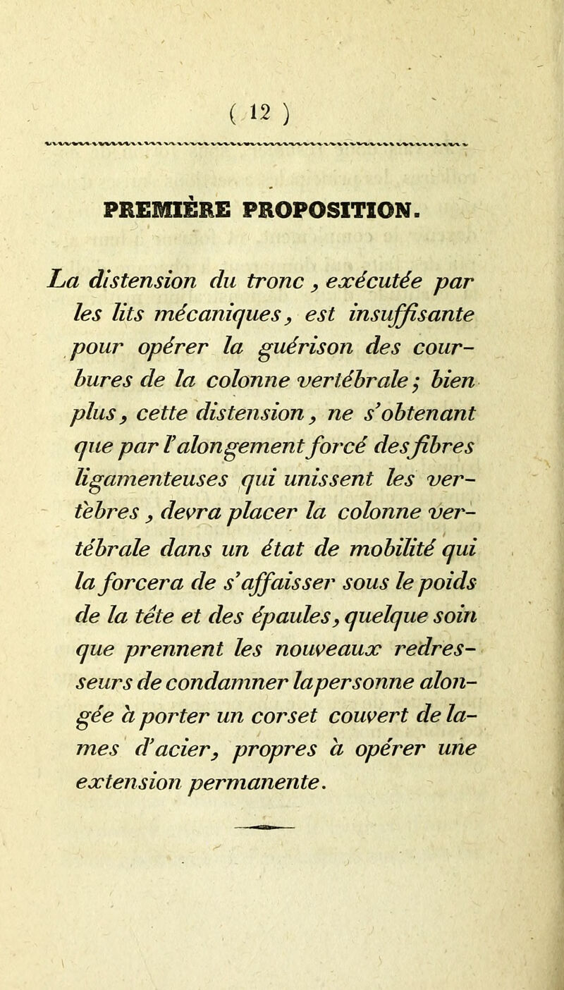 PREMIÈRE PROPOSITION. La distension du tronc, exécutée par les lits mécaniques y est insuffisante pour opérer la guérison des cour- bures de la colonne vertébrale ; bien plus, cette distension y ne s’obtenant que par ïalongement forcé desfibres ligamenteuses qui unissent les ver- tèbres y devra placer la colonne ver- tébrale dans un état de mobilité qui la forcera de s’affaisser sous le poids de la tête et des épaules, quelque soin que prennent les nouveaux redres- seurs de condamner laper sonne alon- gée a porter un corset couvert de la- mes d’acier, propres a opérer une extension permanente.