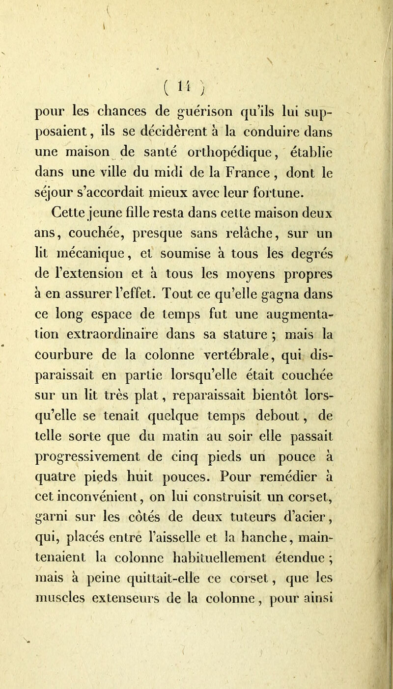 pour les chances de guérison qu’ils lui sup- posaient , ils se décidèrent à la conduire dans une maison de santé orthopédique, établie dans une ville du midi de la France, dont le séjour s’accordait mieux avec leur fortune. Cette jeune fille resta dans cette maison deux ans, couchée, presque sans relâche, sur un lit mécanique, et soumise à tous les degrés de l’extension et à tous les moyens propres à en assurer l’effet. Tout ce qu’elle gagna dans ce long espace de temps fut une augmenta- tion extraordinaire dans sa stature ; mais la courbure de la colonne vertébrale, qui dis- paraissait en partie lorsqu’elle était couchée sur un lit très plat, reparaissait bientôt lors- qu’elle se tenait quelque temps debout, de telle sorte que du matin au soir elle passait progressivement de cinq pieds un pouce à quatre pieds huit pouces. Pour remédier à cet inconvénient, on lui construisit un corset, garni sur les côtés de deux tuteurs d’acier, qui, placés entre l’aisselle et la hanche, main- tenaient la colonne habituellement étendue ; mais à peine quittait-elle ce corset, que les muscles extenseurs de la colonne, pour ainsi