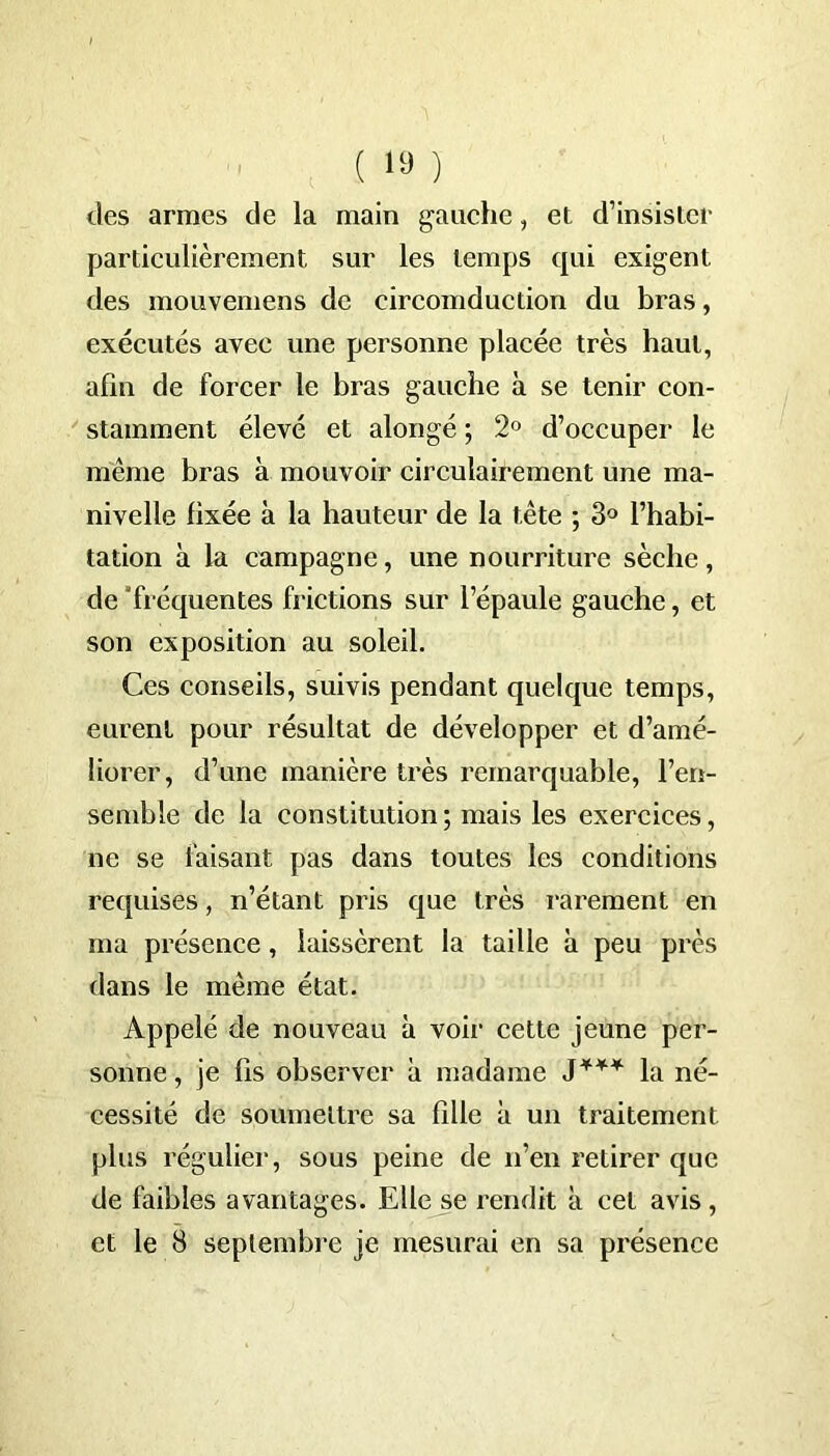 des armes de la main gauche, et d’insister particulièrement sur les temps qui exigent des mouvemens de eircomduction du bras, exécutés avec une personne placée très haut, afin de forcer le bras gauche à se tenir con- stamment élevé et alongé ; 2° d’occuper le même bras à mouvoir circulairement une ma- nivelle fixée à la hauteur de la tête ; 3° l’habi- tation à la campagne, une nourriture sèche, de 'fréquentes frictions sur l’épaule gauche, et son exposition au soleil. Ces conseils, suivis pendant quelque temps, eurent pour résultat de développer et d’amé- liorer, d’une manière très remarquable, l’en- semble de la constitution ; mais les exercices, ne se faisant pas dans toutes les conditions requises, n’étant pris que très rarement en ma présence, laissèrent la taille à peu près dans le même état. Appelé de nouveau à voir cette jeune per- sonne , je fis observer à madame J*** la né- cessité de soumettre sa fdle à un traitement plus régulier, sous peine de n’en retirer que de faibles avantages. Elle se rendit à cet avis , et le 8 septembre je mesurai en sa présence