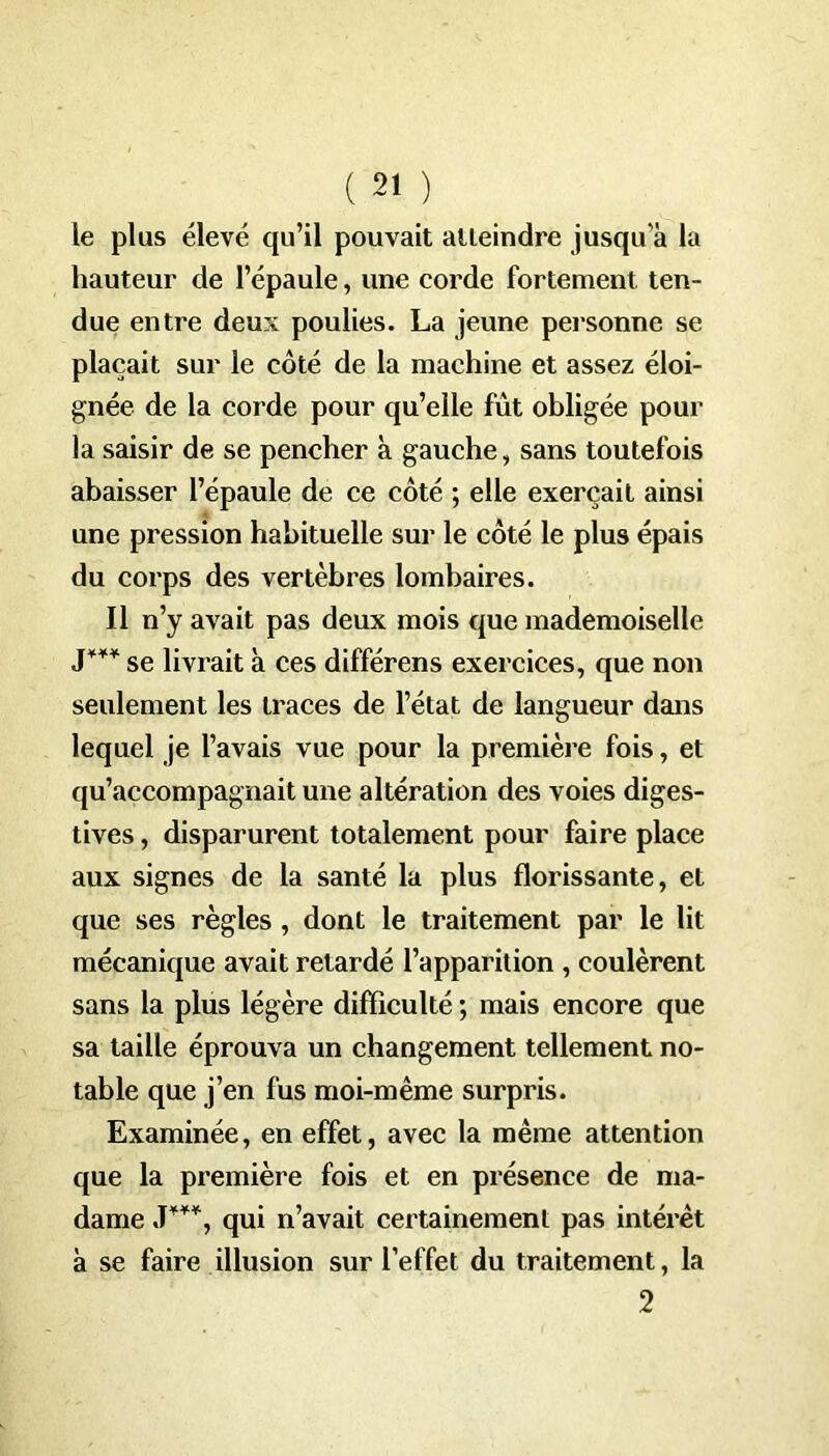 le plus élevé qu’il pouvait atteindre jusqu’à la hauteur de l’épaule, une corde fortement ten- due entre deux poulies. La jeune personne se plaçait sur le coté de la machine et assez éloi- gnée de la corde pour qu’elle fût obligée pour la saisir de se pencher à gauche, sans toutefois abaisser l’épaule de ce coté ; elle exerçait ainsi une pression habituelle sur le côté le plus épais du corps des vertèbres lombaires. Il n’y avait pas deux mois que mademoiselle J*** se livrait à ces différens exercices, que non seulement les traces de l’état de langueur dans lequel je l’avais vue pour la première fois, et qu’accompagnait une altération des voies diges- tives , disparurent totalement pour faire place aux signes de la santé la plus florissante, et que ses règles , dont le traitement par le lit mécanique avait retardé l’apparition , coulèrent sans la plus légère difficulté ; mais encore que sa taille éprouva un changement tellement no- table que j’en fus moi-même surpris. Examinée, en effet, avec la même attention que la première fois et en présence de ma- dame J***, qui n’avait certainement pas intérêt à se faire illusion sur l’effet du traitement, la 2