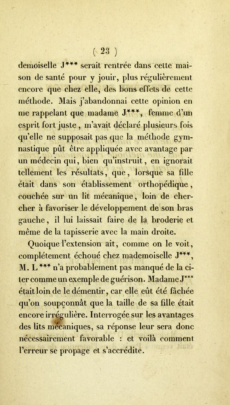 demoiselle serait rentrée dans cette mai- son de santé pour y jouir, plus régulièrement encore que chez elle, des bons effets de cette méthode. Mais j’abandonnai cette opinion en me rappelant que madame J***, femme d’un esprit fort juste , m’avait déclaré plusieurs fois qu’elle ne supposait pas que la méthode gym- nastique pût être appliquée avec avantage par un médecin qui, bien qu’instruit, en ignorait tellement les résultats, que, lorsque sa fille était dans son établissement orthopédique, couchée sur un lit mécanique, loin de cher- cher à favoriser le développement de son bras gauche, il lui laissait faire de la broderie et même de la tapisserie avec la main droite. Quoique l’extension ait, comme on le voit, complètement échoué chez mademoiselle J***, M. L *** n’a probablement pas manqué de la ci- ter comme un exemple de guérison. Madame J*** était loin de le démentir, car elle eût été fâchée qu’on soupçonnât que la taille de sa fille était encore irrégulière. Interrogée sur les avantages des lits mécaniques, sa réponse leur sera donc nécessairement favorable : et voilà comment l’erreur se propage et s’accrédite.