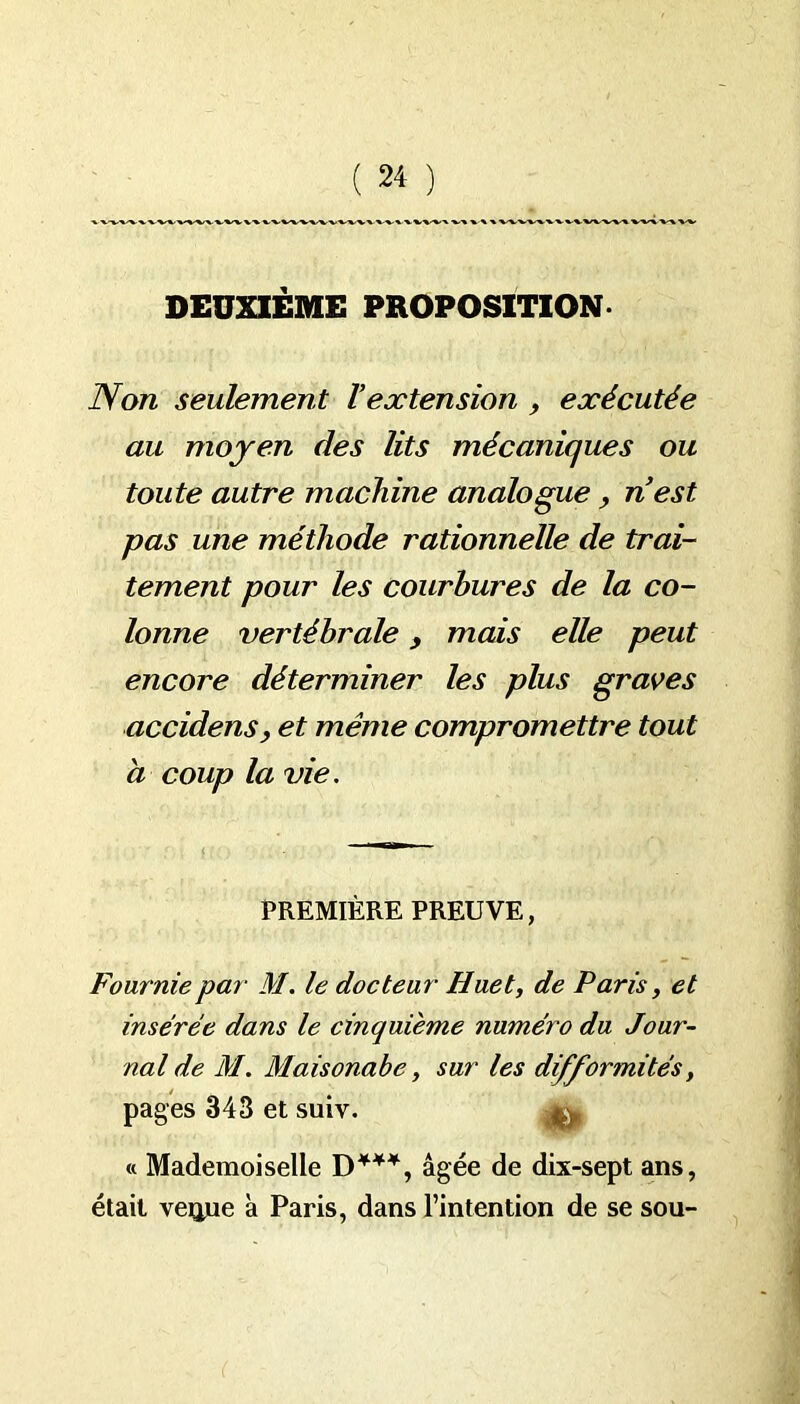 DEUXIÈME PROPOSITION Non seulement Vextension , exécutée au moyen des lits mécaniques ou toute autre machine analogue, nest pas une méthode rationnelle de trai- tement pour les courbures de la co- lonne vertébrale, mais elle peut encore déterminer les plus graves accidens, et même compromettre tout à coup la vie. PREMIÈRE PREUVE, Fournie par M. le docteur Huet, de Paris, et insérée dans le cinquième numéro du Jour- nal de M. Maisonabe, sur les difformités, pages 343 et suiv. « Mademoiselle D***, âgée de dix-sept ans, était veqtue à Paris, dans l’intention de se sou-